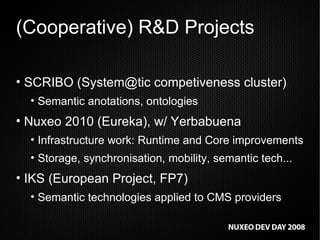 (Cooperative) R&D Projects SCRIBO (System@tic competiveness cluster) Semantic anotations, ontologies Nuxeo 2010 (Eureka), w/ Yerbabuena Infrastructure work: Runtime and Core improvements Storage, synchronisation, mobility, semantic tech... IKS (European Project, FP7) Semantic technologies applied to CMS providers 