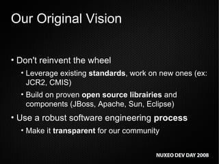 Our Original Vision Don't reinvent the wheel Leverage existing  standards , work on new ones (ex: JCR2, CMIS) Build on proven  open source librairies  and components (JBoss, Apache, Sun, Eclipse) Use a robust software engineering  process Make it  transparent  for our community 