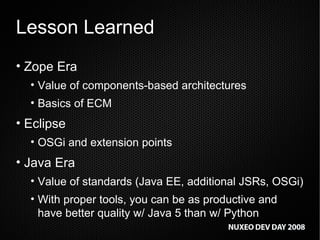 Lesson Learned Zope Era Value of components-based architectures Basics of ECM Eclipse OSGi and extension points  Java Era Value of standards (Java EE, additional JSRs, OSGi) With proper tools, you can be as productive and have better quality w/ Java 5 than w/ Python 