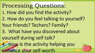 Processing Questions:
1. How did you find the activity?
2. How do you feel talking to yourself?
Your friends? Techers? Family?
3. What have you discovered about
yourself during self talk?
4. How is the activity helping you
enhance your self-worth
 