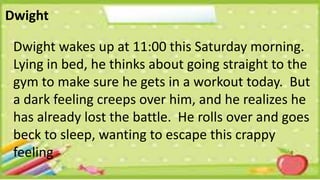 Dwight
Dwight wakes up at 11:00 this Saturday morning.
Lying in bed, he thinks about going straight to the
gym to make sure he gets in a workout today. But
a dark feeling creeps over him, and he realizes he
has already lost the battle. He rolls over and goes
beck to sleep, wanting to escape this crappy
feeling
 