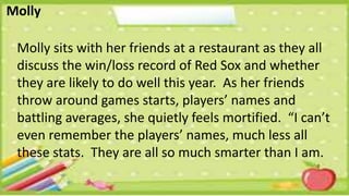 Molly
Molly sits with her friends at a restaurant as they all
discuss the win/loss record of Red Sox and whether
they are likely to do well this year. As her friends
throw around games starts, players’ names and
battling averages, she quietly feels mortified. “I can’t
even remember the players’ names, much less all
these stats. They are all so much smarter than I am.
 