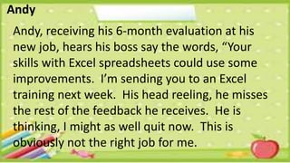 Andy
Andy, receiving his 6-month evaluation at his
new job, hears his boss say the words, “Your
skills with Excel spreadsheets could use some
improvements. I’m sending you to an Excel
training next week. His head reeling, he misses
the rest of the feedback he receives. He is
thinking, I might as well quit now. This is
obviously not the right job for me.
 