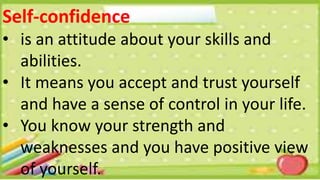 Self-confidence
• is an attitude about your skills and
abilities.
• It means you accept and trust yourself
and have a sense of control in your life.
• You know your strength and
weaknesses and you have positive view
of yourself.
 