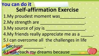 You can do it
Self-affirmation Exercise
1.My proudest moment was__________.
2.My strength are __________________.
3.My source of joy is ________________.
4.My friends really appreciate me as a _____.
5.I can overcome all the challenges in life
because ________ .
6.I will reach my dreams because ________ .
 