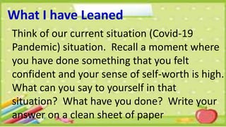 What I have Leaned
Think of our current situation (Covid-19
Pandemic) situation. Recall a moment where
you have done something that you felt
confident and your sense of self-worth is high.
What can you say to yourself in that
situation? What have you done? Write your
answer on a clean sheet of paper
 