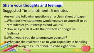 Share your thoughts and feelings
Suggested Time allotment: 5 minutes
Answer the following questions an a clean sheet of paper.
1.What positive statement would you say to yourself to be
reminded of your strengths and values?
2.How will you deal with the obstacles or negative
feelings?
3.What would you do to empower yourself?
4.What are the realization as to your capability in handling
and surviving the current health crisis right now?
 
