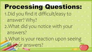 Processing Questions:
1.Did you find it difficult/easy to
answer? Why?
2.What did you notice with your
answers?
3.What is your reaction upon seeing
all your answers?
 