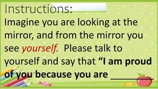 Imagine you are looking at the
mirror, and from the mirror you
see yourself. Please talk to
yourself and say that “I am proud
of you because you are ________
Instructions:
 