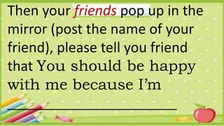 Then your friends pop up in the
mirror (post the name of your
friend), please tell you friend
that You should be happy
with me because I’m
______________________
 