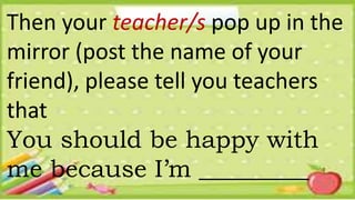 Then your teacher/s pop up in the
mirror (post the name of your
friend), please tell you teachers
that
You should be happy with
me because I’m _________
 