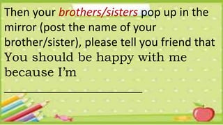 Then your brothers/sisters pop up in the
mirror (post the name of your
brother/sister), please tell you friend that
You should be happy with me
because I’m
______________________
 