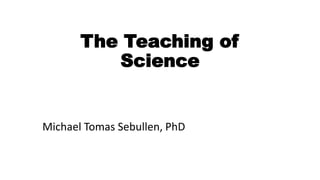 The Teaching of
Science
Michael Tomas Sebullen, PhD
 