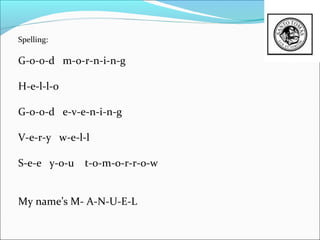 Spelling:

G-o-o-d m-o-r-n-i-n-g

H-e-l-l-o

G-o-o-d e-v-e-n-i-n-g

V-e-r-y w-e-l-l

S-e-e y-o-u   t-o-m-o-r-r-o-w


My name’s M- A-N-U-E-L
 