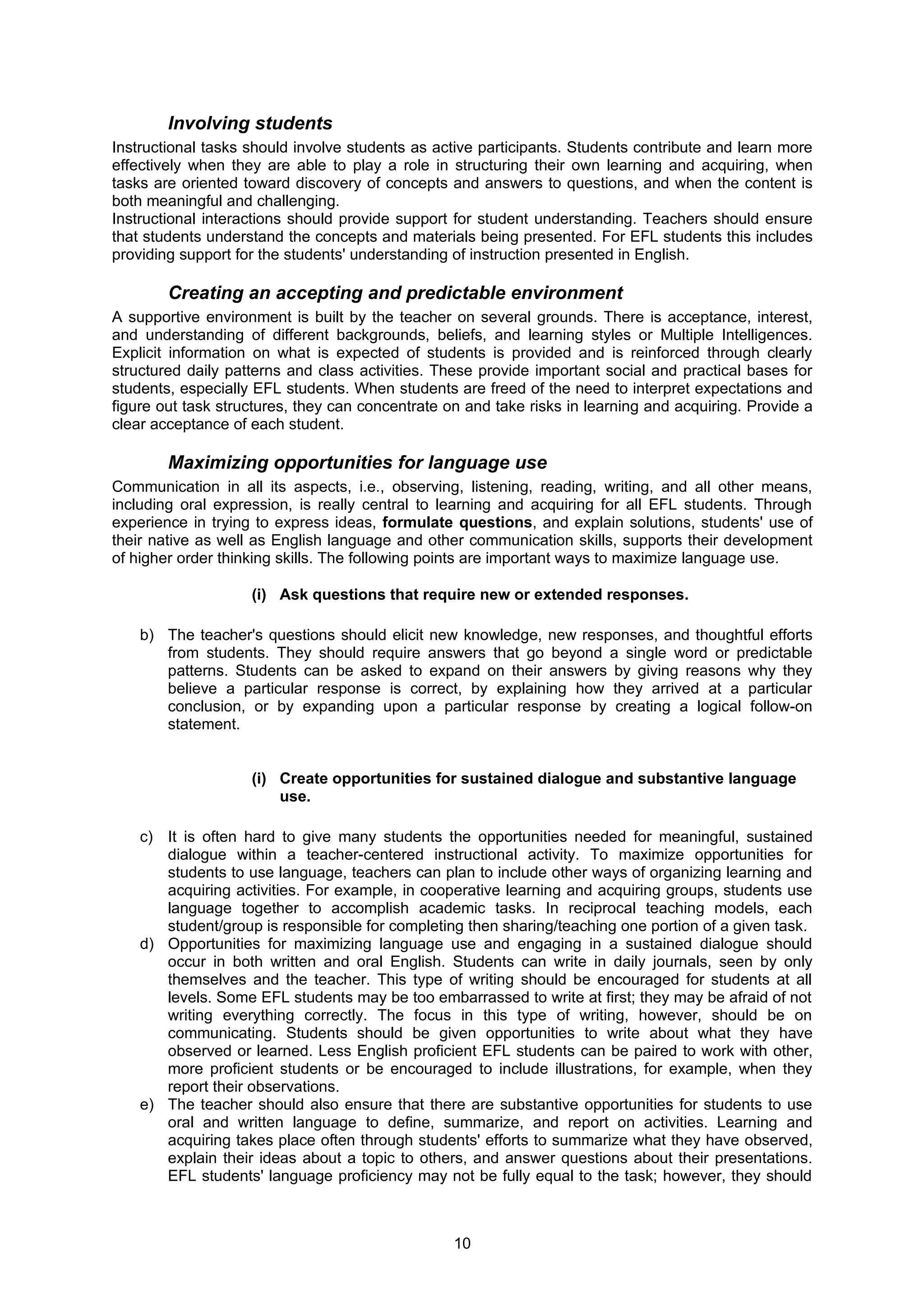 Involving students
Instructional tasks should involve students as active participants. Students contribute and learn more
effectively when they are able to play a role in structuring their own learning and acquiring, when
tasks are oriented toward discovery of concepts and answers to questions, and when the content is
both meaningful and challenging.
Instructional interactions should provide support for student understanding. Teachers should ensure
that students understand the concepts and materials being presented. For EFL students this includes
providing support for the students' understanding of instruction presented in English.

        Creating an accepting and predictable environment
A supportive environment is built by the teacher on several grounds. There is acceptance, interest,
and understanding of different backgrounds, beliefs, and learning styles or Multiple Intelligences.
Explicit information on what is expected of students is provided and is reinforced through clearly
structured daily patterns and class activities. These provide important social and practical bases for
students, especially EFL students. When students are freed of the need to interpret expectations and
figure out task structures, they can concentrate on and take risks in learning and acquiring. Provide a
clear acceptance of each student.

        Maximizing opportunities for language use
Communication in all its aspects, i.e., observing, listening, reading, writing, and all other means,
including oral expression, is really central to learning and acquiring for all EFL students. Through
experience in trying to express ideas, formulate questions, and explain solutions, students' use of
their native as well as English language and other communication skills, supports their development
of higher order thinking skills. The following points are important ways to maximize language use.

                    (i) Ask questions that require new or extended responses.

    b) The teacher's questions should elicit new knowledge, new responses, and thoughtful efforts
       from students. They should require answers that go beyond a single word or predictable
       patterns. Students can be asked to expand on their answers by giving reasons why they
       believe a particular response is correct, by explaining how they arrived at a particular
       conclusion, or by expanding upon a particular response by creating a logical follow-on
       statement.


                    (i) Create opportunities for sustained dialogue and substantive language
                        use.

    c) It is often hard to give many students the opportunities needed for meaningful, sustained
       dialogue within a teacher-centered instructional activity. To maximize opportunities for
       students to use language, teachers can plan to include other ways of organizing learning and
       acquiring activities. For example, in cooperative learning and acquiring groups, students use
       language together to accomplish academic tasks. In reciprocal teaching models, each
       student/group is responsible for completing then sharing/teaching one portion of a given task.
    d) Opportunities for maximizing language use and engaging in a sustained dialogue should
       occur in both written and oral English. Students can write in daily journals, seen by only
       themselves and the teacher. This type of writing should be encouraged for students at all
       levels. Some EFL students may be too embarrassed to write at first; they may be afraid of not
       writing everything correctly. The focus in this type of writing, however, should be on
       communicating. Students should be given opportunities to write about what they have
       observed or learned. Less English proficient EFL students can be paired to work with other,
       more proficient students or be encouraged to include illustrations, for example, when they
       report their observations.
    e) The teacher should also ensure that there are substantive opportunities for students to use
       oral and written language to define, summarize, and report on activities. Learning and
       acquiring takes place often through students' efforts to summarize what they have observed,
       explain their ideas about a topic to others, and answer questions about their presentations.
       EFL students' language proficiency may not be fully equal to the task; however, they should



                                                  10
 