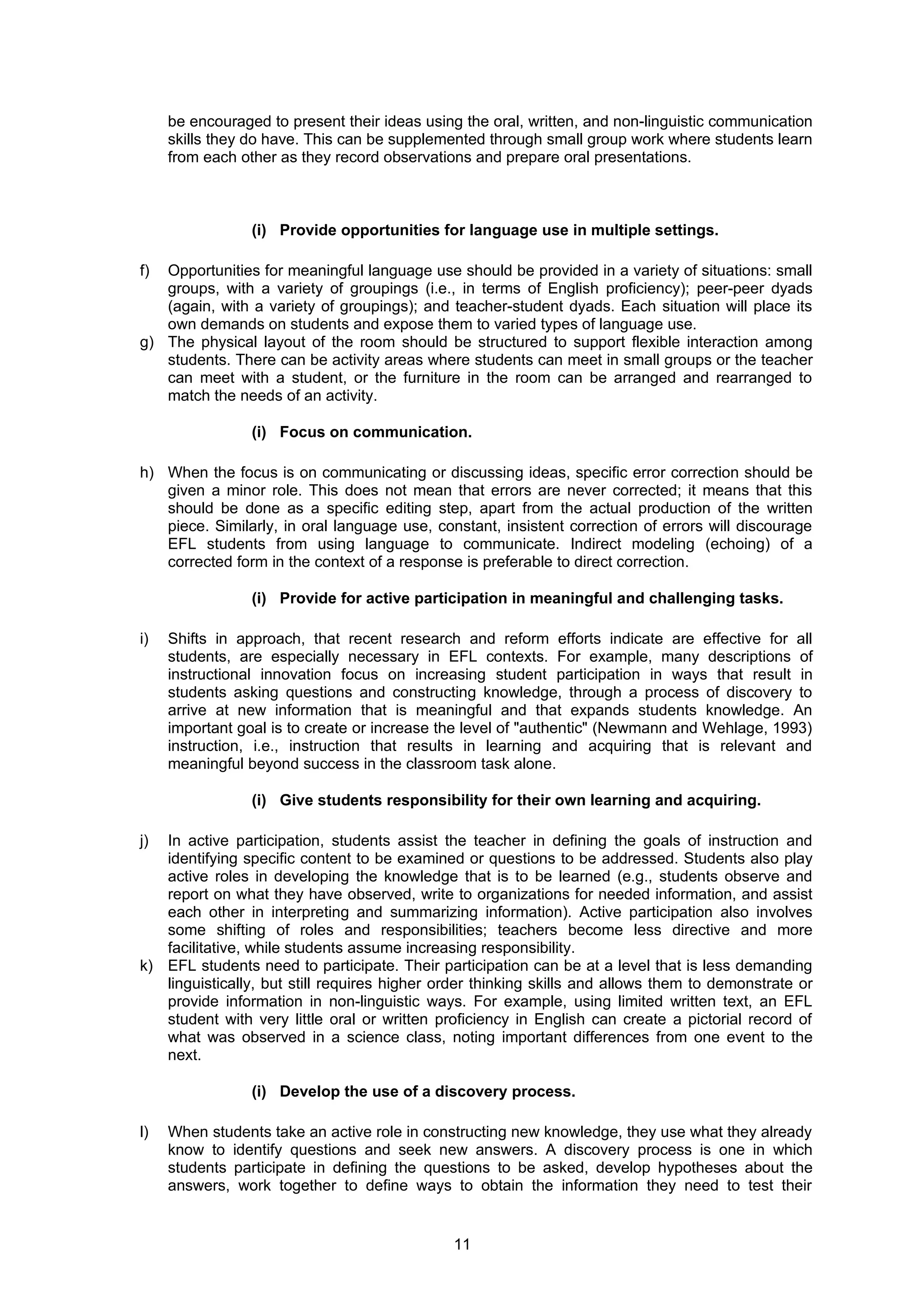 be encouraged to present their ideas using the oral, written, and non-linguistic communication
     skills they do have. This can be supplemented through small group work where students learn
     from each other as they record observations and prepare oral presentations.



                 (i) Provide opportunities for language use in multiple settings.

f) Opportunities for meaningful language use should be provided in a variety of situations: small
   groups, with a variety of groupings (i.e., in terms of English proficiency); peer-peer dyads
   (again, with a variety of groupings); and teacher-student dyads. Each situation will place its
   own demands on students and expose them to varied types of language use.
g) The physical layout of the room should be structured to support flexible interaction among
   students. There can be activity areas where students can meet in small groups or the teacher
   can meet with a student, or the furniture in the room can be arranged and rearranged to
   match the needs of an activity.

                 (i) Focus on communication.

h) When the focus is on communicating or discussing ideas, specific error correction should be
   given a minor role. This does not mean that errors are never corrected; it means that this
   should be done as a specific editing step, apart from the actual production of the written
   piece. Similarly, in oral language use, constant, insistent correction of errors will discourage
   EFL students from using language to communicate. Indirect modeling (echoing) of a
   corrected form in the context of a response is preferable to direct correction.

                 (i) Provide for active participation in meaningful and challenging tasks.

i)   Shifts in approach, that recent research and reform efforts indicate are effective for all
     students, are especially necessary in EFL contexts. For example, many descriptions of
     instructional innovation focus on increasing student participation in ways that result in
     students asking questions and constructing knowledge, through a process of discovery to
     arrive at new information that is meaningful and that expands students knowledge. An
     important goal is to create or increase the level of "authentic" (Newmann and Wehlage, 1993)
     instruction, i.e., instruction that results in learning and acquiring that is relevant and
     meaningful beyond success in the classroom task alone.

                 (i) Give students responsibility for their own learning and acquiring.

j) In active participation, students assist the teacher in defining the goals of instruction and
   identifying specific content to be examined or questions to be addressed. Students also play
   active roles in developing the knowledge that is to be learned (e.g., students observe and
   report on what they have observed, write to organizations for needed information, and assist
   each other in interpreting and summarizing information). Active participation also involves
   some shifting of roles and responsibilities; teachers become less directive and more
   facilitative, while students assume increasing responsibility.
k) EFL students need to participate. Their participation can be at a level that is less demanding
   linguistically, but still requires higher order thinking skills and allows them to demonstrate or
   provide information in non-linguistic ways. For example, using limited written text, an EFL
   student with very little oral or written proficiency in English can create a pictorial record of
   what was observed in a science class, noting important differences from one event to the
   next.

                 (i) Develop the use of a discovery process.

l)   When students take an active role in constructing new knowledge, they use what they already
     know to identify questions and seek new answers. A discovery process is one in which
     students participate in defining the questions to be asked, develop hypotheses about the
     answers, work together to define ways to obtain the information they need to test their


                                              11
 