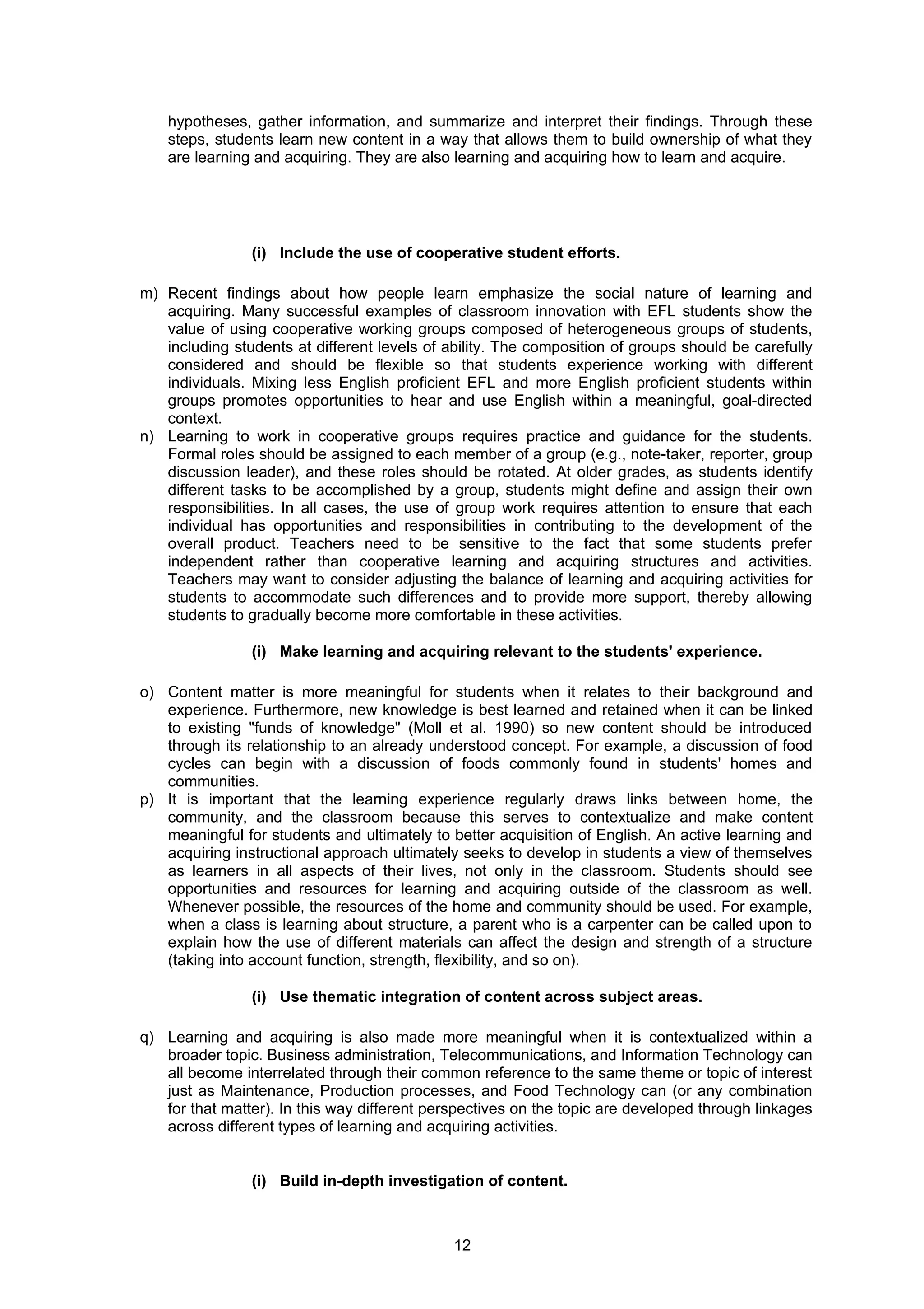 hypotheses, gather information, and summarize and interpret their findings. Through these
    steps, students learn new content in a way that allows them to build ownership of what they
    are learning and acquiring. They are also learning and acquiring how to learn and acquire.




                (i) Include the use of cooperative student efforts.

m) Recent findings about how people learn emphasize the social nature of learning and
   acquiring. Many successful examples of classroom innovation with EFL students show the
   value of using cooperative working groups composed of heterogeneous groups of students,
   including students at different levels of ability. The composition of groups should be carefully
   considered and should be flexible so that students experience working with different
   individuals. Mixing less English proficient EFL and more English proficient students within
   groups promotes opportunities to hear and use English within a meaningful, goal-directed
   context.
n) Learning to work in cooperative groups requires practice and guidance for the students.
   Formal roles should be assigned to each member of a group (e.g., note-taker, reporter, group
   discussion leader), and these roles should be rotated. At older grades, as students identify
   different tasks to be accomplished by a group, students might define and assign their own
   responsibilities. In all cases, the use of group work requires attention to ensure that each
   individual has opportunities and responsibilities in contributing to the development of the
   overall product. Teachers need to be sensitive to the fact that some students prefer
   independent rather than cooperative learning and acquiring structures and activities.
   Teachers may want to consider adjusting the balance of learning and acquiring activities for
   students to accommodate such differences and to provide more support, thereby allowing
   students to gradually become more comfortable in these activities.

                (i) Make learning and acquiring relevant to the students' experience.

o) Content matter is more meaningful for students when it relates to their background and
   experience. Furthermore, new knowledge is best learned and retained when it can be linked
   to existing "funds of knowledge" (Moll et al. 1990) so new content should be introduced
   through its relationship to an already understood concept. For example, a discussion of food
   cycles can begin with a discussion of foods commonly found in students' homes and
   communities.
p) It is important that the learning experience regularly draws links between home, the
   community, and the classroom because this serves to contextualize and make content
   meaningful for students and ultimately to better acquisition of English. An active learning and
   acquiring instructional approach ultimately seeks to develop in students a view of themselves
   as learners in all aspects of their lives, not only in the classroom. Students should see
   opportunities and resources for learning and acquiring outside of the classroom as well.
   Whenever possible, the resources of the home and community should be used. For example,
   when a class is learning about structure, a parent who is a carpenter can be called upon to
   explain how the use of different materials can affect the design and strength of a structure
   (taking into account function, strength, flexibility, and so on).

                (i) Use thematic integration of content across subject areas.

q) Learning and acquiring is also made more meaningful when it is contextualized within a
   broader topic. Business administration, Telecommunications, and Information Technology can
   all become interrelated through their common reference to the same theme or topic of interest
   just as Maintenance, Production processes, and Food Technology can (or any combination
   for that matter). In this way different perspectives on the topic are developed through linkages
   across different types of learning and acquiring activities.


                (i) Build in-depth investigation of content.



                                              12
 