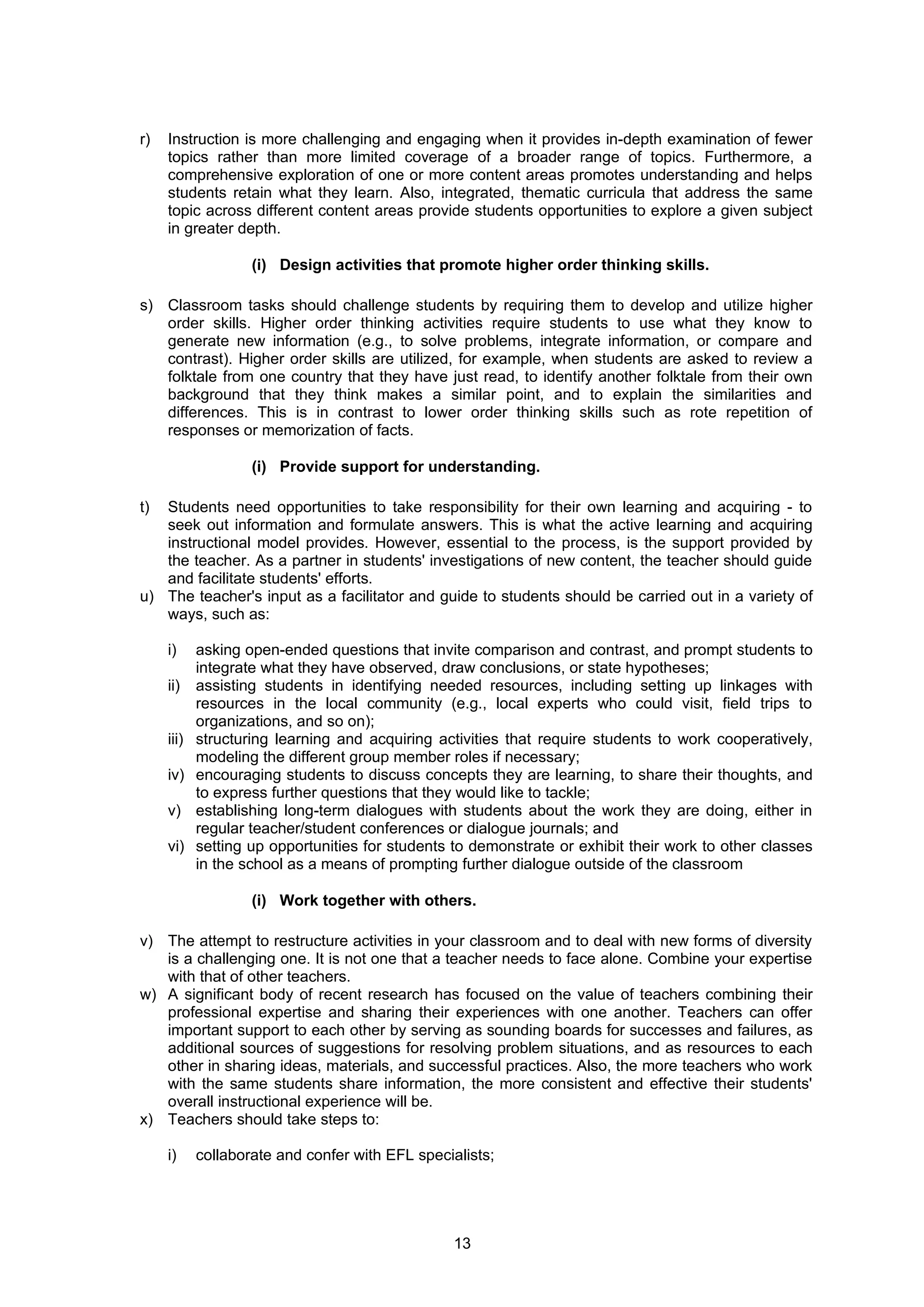 r)   Instruction is more challenging and engaging when it provides in-depth examination of fewer
     topics rather than more limited coverage of a broader range of topics. Furthermore, a
     comprehensive exploration of one or more content areas promotes understanding and helps
     students retain what they learn. Also, integrated, thematic curricula that address the same
     topic across different content areas provide students opportunities to explore a given subject
     in greater depth.

                    (i) Design activities that promote higher order thinking skills.

s) Classroom tasks should challenge students by requiring them to develop and utilize higher
   order skills. Higher order thinking activities require students to use what they know to
   generate new information (e.g., to solve problems, integrate information, or compare and
   contrast). Higher order skills are utilized, for example, when students are asked to review a
   folktale from one country that they have just read, to identify another folktale from their own
   background that they think makes a similar point, and to explain the similarities and
   differences. This is in contrast to lower order thinking skills such as rote repetition of
   responses or memorization of facts.

                    (i) Provide support for understanding.

t) Students need opportunities to take responsibility for their own learning and acquiring - to
   seek out information and formulate answers. This is what the active learning and acquiring
   instructional model provides. However, essential to the process, is the support provided by
   the teacher. As a partner in students' investigations of new content, the teacher should guide
   and facilitate students' efforts.
u) The teacher's input as a facilitator and guide to students should be carried out in a variety of
   ways, such as:

     i)     asking open-ended questions that invite comparison and contrast, and prompt students to
            integrate what they have observed, draw conclusions, or state hypotheses;
     ii)    assisting students in identifying needed resources, including setting up linkages with
            resources in the local community (e.g., local experts who could visit, field trips to
            organizations, and so on);
     iii)   structuring learning and acquiring activities that require students to work cooperatively,
            modeling the different group member roles if necessary;
     iv)    encouraging students to discuss concepts they are learning, to share their thoughts, and
            to express further questions that they would like to tackle;
     v)     establishing long-term dialogues with students about the work they are doing, either in
            regular teacher/student conferences or dialogue journals; and
     vi)    setting up opportunities for students to demonstrate or exhibit their work to other classes
            in the school as a means of prompting further dialogue outside of the classroom

                    (i) Work together with others.

v) The attempt to restructure activities in your classroom and to deal with new forms of diversity
   is a challenging one. It is not one that a teacher needs to face alone. Combine your expertise
   with that of other teachers.
w) A significant body of recent research has focused on the value of teachers combining their
   professional expertise and sharing their experiences with one another. Teachers can offer
   important support to each other by serving as sounding boards for successes and failures, as
   additional sources of suggestions for resolving problem situations, and as resources to each
   other in sharing ideas, materials, and successful practices. Also, the more teachers who work
   with the same students share information, the more consistent and effective their students'
   overall instructional experience will be.
x) Teachers should take steps to:

     i)     collaborate and confer with EFL specialists;




                                                  13
 