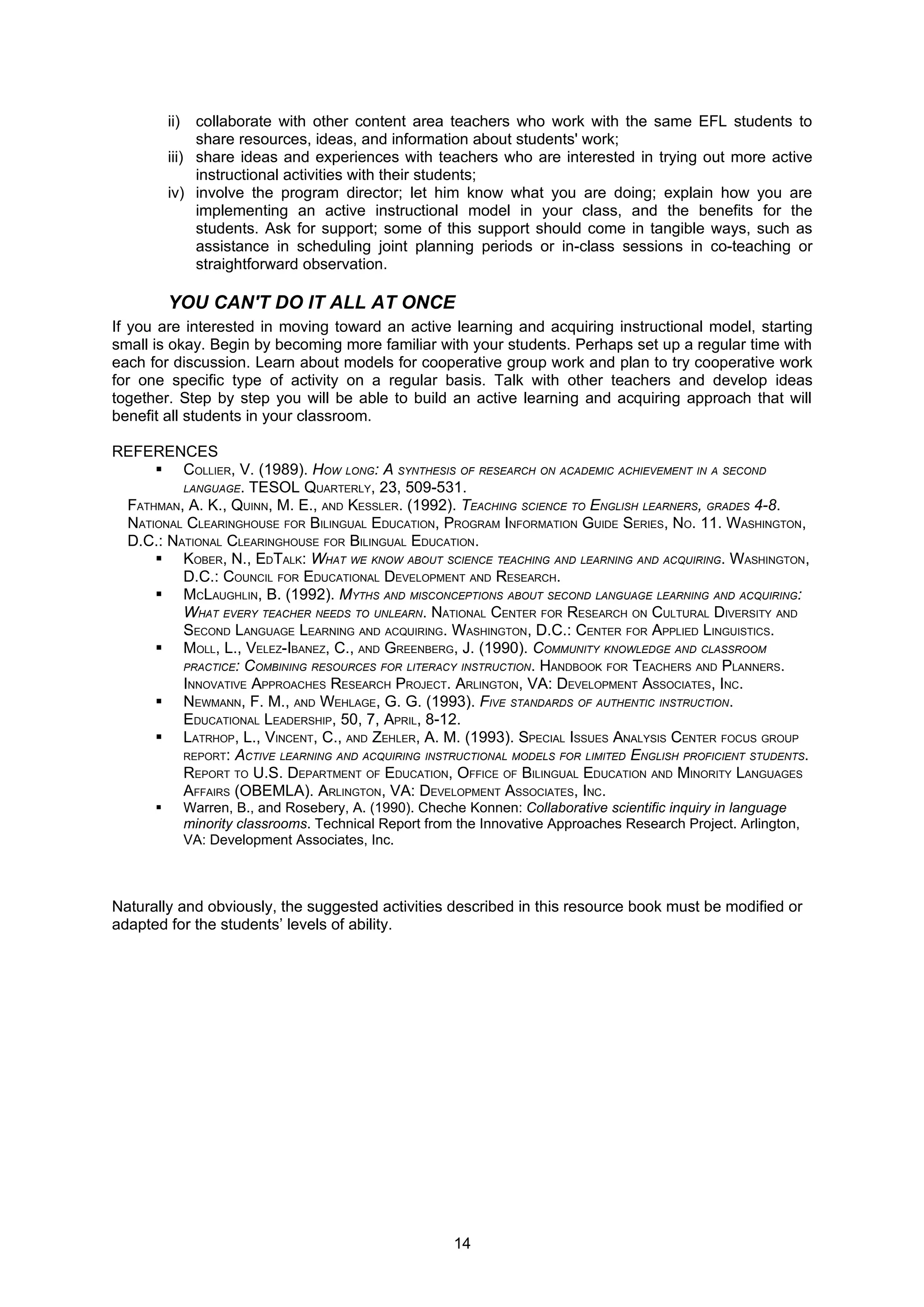 ii)  collaborate with other content area teachers who work with the same EFL students to
               share resources, ideas, and information about students' work;
          iii) share ideas and experiences with teachers who are interested in trying out more active
               instructional activities with their students;
          iv) involve the program director; let him know what you are doing; explain how you are
               implementing an active instructional model in your class, and the benefits for the
               students. Ask for support; some of this support should come in tangible ways, such as
               assistance in scheduling joint planning periods or in-class sessions in co-teaching or
               straightforward observation.

          YOU CAN'T DO IT ALL AT ONCE
If you are interested in moving toward an active learning and acquiring instructional model, starting
small is okay. Begin by becoming more familiar with your students. Perhaps set up a regular time with
each for discussion. Learn about models for cooperative group work and plan to try cooperative work
for one specific type of activity on a regular basis. Talk with other teachers and develop ideas
together. Step by step you will be able to build an active learning and acquiring approach that will
benefit all students in your classroom.

REFERENCES
      COLLIER, V. (1989). HOW LONG: A SYNTHESIS OF RESEARCH ON ACADEMIC ACHIEVEMENT IN A SECOND
         LANGUAGE. TESOL QUARTERLY, 23, 509-531.
 FATHMAN, A. K., QUINN, M. E., AND KESSLER. (1992). TEACHING SCIENCE TO ENGLISH LEARNERS, GRADES 4-8.
 NATIONAL CLEARINGHOUSE FOR BILINGUAL EDUCATION, PROGRAM INFORMATION GUIDE SERIES, NO. 11. WASHINGTON,
 D.C.: NATIONAL CLEARINGHOUSE FOR BILINGUAL EDUCATION.
      KOBER, N., EDTALK: WHAT WE KNOW ABOUT SCIENCE TEACHING AND LEARNING AND ACQUIRING. WASHINGTON,
         D.C.: COUNCIL FOR EDUCATIONAL DEVELOPMENT AND RESEARCH.
      MCLAUGHLIN, B. (1992). MYTHS AND MISCONCEPTIONS ABOUT SECOND LANGUAGE LEARNING AND ACQUIRING:
         WHAT EVERY TEACHER NEEDS TO UNLEARN. NATIONAL CENTER FOR RESEARCH ON CULTURAL DIVERSITY AND
         SECOND LANGUAGE LEARNING AND ACQUIRING. WASHINGTON, D.C.: CENTER FOR APPLIED LINGUISTICS.
      MOLL, L., VELEZ-IBANEZ, C., AND GREENBERG, J. (1990). COMMUNITY KNOWLEDGE AND CLASSROOM
         PRACTICE: COMBINING RESOURCES FOR LITERACY INSTRUCTION. HANDBOOK FOR TEACHERS AND PLANNERS.
         INNOVATIVE APPROACHES RESEARCH PROJECT. ARLINGTON, VA: DEVELOPMENT ASSOCIATES, INC.
      NEWMANN, F. M., AND WEHLAGE, G. G. (1993). FIVE STANDARDS OF AUTHENTIC INSTRUCTION.
         EDUCATIONAL LEADERSHIP, 50, 7, APRIL, 8-12.
      LATRHOP, L., VINCENT, C., AND ZEHLER, A. M. (1993). SPECIAL ISSUES ANALYSIS CENTER FOCUS GROUP
         REPORT: ACTIVE LEARNING AND ACQUIRING INSTRUCTIONAL MODELS FOR LIMITED ENGLISH PROFICIENT STUDENTS.
         REPORT TO U.S. DEPARTMENT OF EDUCATION, OFFICE OF BILINGUAL EDUCATION AND MINORITY LANGUAGES
         AFFAIRS (OBEMLA). ARLINGTON, VA: DEVELOPMENT ASSOCIATES, INC.
               Warren, B., and Rosebery, A. (1990). Cheche Konnen: Collaborative scientific inquiry in language
                minority classrooms. Technical Report from the Innovative Approaches Research Project. Arlington,
                VA: Development Associates, Inc.



Naturally and obviously, the suggested activities described in this resource book must be modified or
adapted for the students’ levels of ability.




                                                          14
 