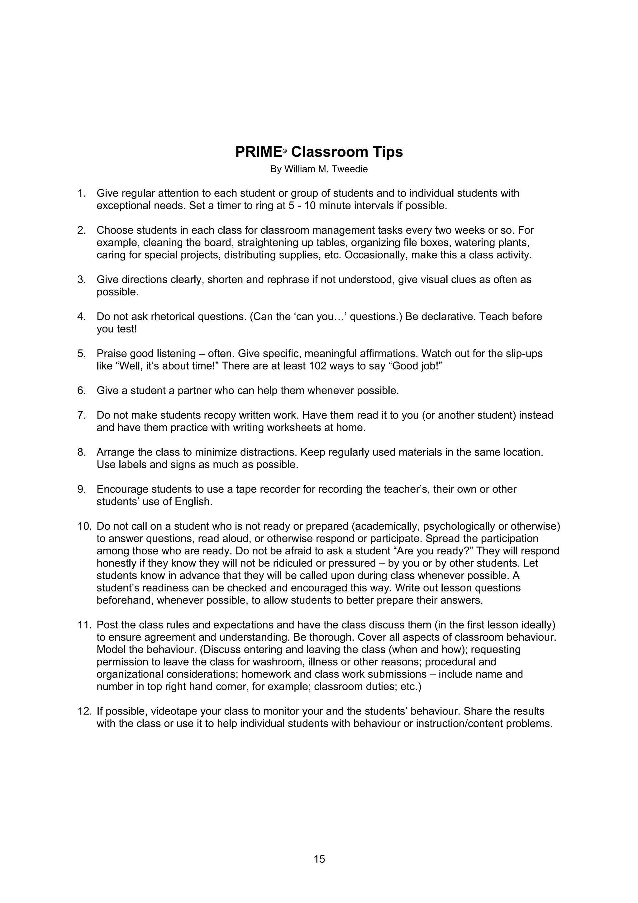 PRIME Classroom Tips
                                             ©


                                          By William M. Tweedie

1. Give regular attention to each student or group of students and to individual students with
   exceptional needs. Set a timer to ring at 5 - 10 minute intervals if possible.

2. Choose students in each class for classroom management tasks every two weeks or so. For
   example, cleaning the board, straightening up tables, organizing file boxes, watering plants,
   caring for special projects, distributing supplies, etc. Occasionally, make this a class activity.

3. Give directions clearly, shorten and rephrase if not understood, give visual clues as often as
   possible.

4. Do not ask rhetorical questions. (Can the ‘can you…’ questions.) Be declarative. Teach before
   you test!

5. Praise good listening – often. Give specific, meaningful affirmations. Watch out for the slip-ups
   like “Well, it’s about time!” There are at least 102 ways to say “Good job!”

6. Give a student a partner who can help them whenever possible.

7. Do not make students recopy written work. Have them read it to you (or another student) instead
   and have them practice with writing worksheets at home.

8. Arrange the class to minimize distractions. Keep regularly used materials in the same location.
   Use labels and signs as much as possible.

9. Encourage students to use a tape recorder for recording the teacher’s, their own or other
   students’ use of English.

10. Do not call on a student who is not ready or prepared (academically, psychologically or otherwise)
    to answer questions, read aloud, or otherwise respond or participate. Spread the participation
    among those who are ready. Do not be afraid to ask a student “Are you ready?” They will respond
    honestly if they know they will not be ridiculed or pressured – by you or by other students. Let
    students know in advance that they will be called upon during class whenever possible. A
    student’s readiness can be checked and encouraged this way. Write out lesson questions
    beforehand, whenever possible, to allow students to better prepare their answers.

11. Post the class rules and expectations and have the class discuss them (in the first lesson ideally)
    to ensure agreement and understanding. Be thorough. Cover all aspects of classroom behaviour.
    Model the behaviour. (Discuss entering and leaving the class (when and how); requesting
    permission to leave the class for washroom, illness or other reasons; procedural and
    organizational considerations; homework and class work submissions – include name and
    number in top right hand corner, for example; classroom duties; etc.)

12. If possible, videotape your class to monitor your and the students’ behaviour. Share the results
    with the class or use it to help individual students with behaviour or instruction/content problems.




                                                    15
 