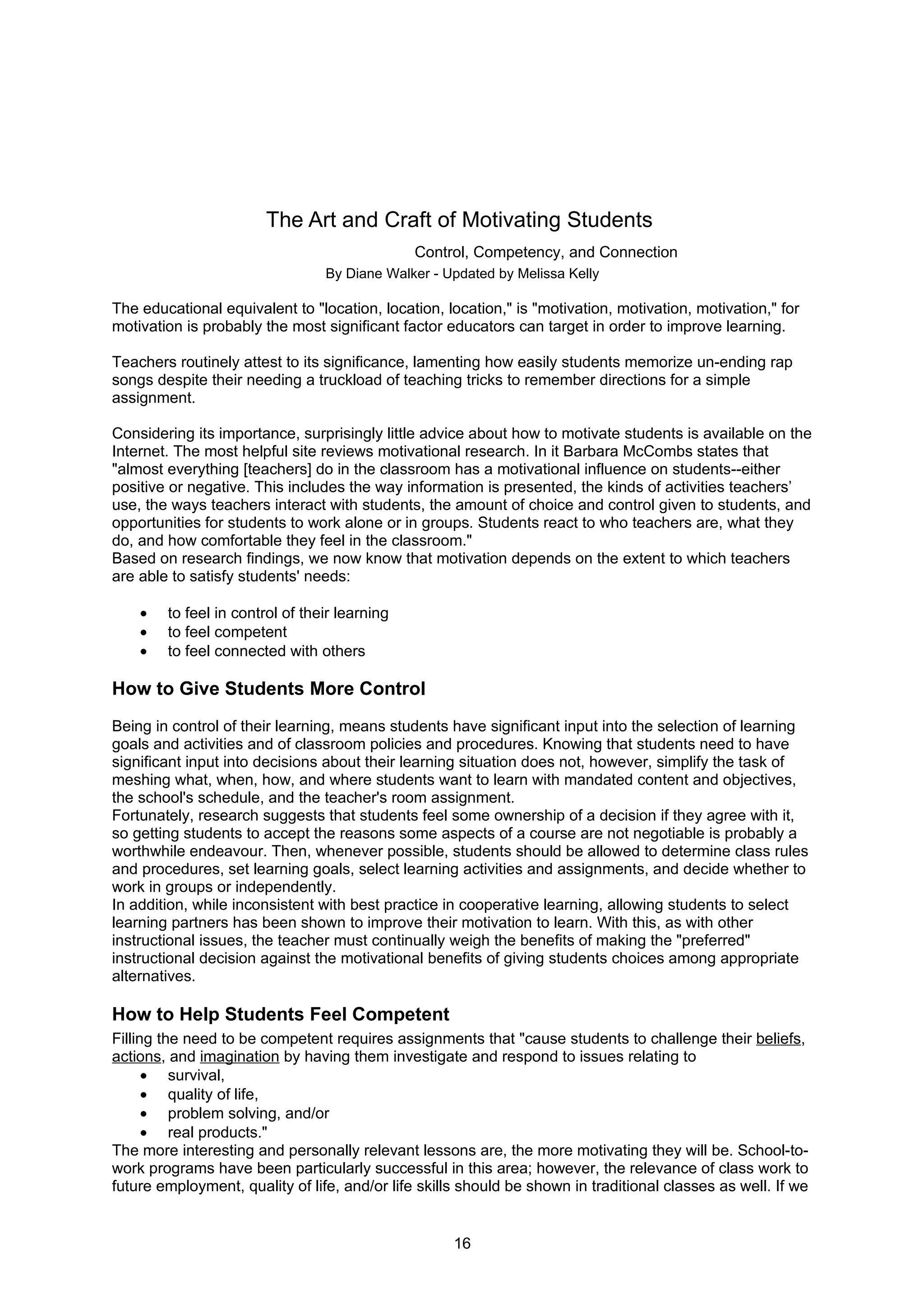 The Art and Craft of Motivating Students
                                               Control, Competency, and Connection
                                 By Diane Walker - Updated by Melissa Kelly

The educational equivalent to "location, location, location," is "motivation, motivation, motivation," for
motivation is probably the most significant factor educators can target in order to improve learning.

Teachers routinely attest to its significance, lamenting how easily students memorize un-ending rap
songs despite their needing a truckload of teaching tricks to remember directions for a simple
assignment.

Considering its importance, surprisingly little advice about how to motivate students is available on the
Internet. The most helpful site reviews motivational research. In it Barbara McCombs states that
"almost everything [teachers] do in the classroom has a motivational influence on students--either
positive or negative. This includes the way information is presented, the kinds of activities teachers’
use, the ways teachers interact with students, the amount of choice and control given to students, and
opportunities for students to work alone or in groups. Students react to who teachers are, what they
do, and how comfortable they feel in the classroom."
Based on research findings, we now know that motivation depends on the extent to which teachers
are able to satisfy students' needs:

    •   to feel in control of their learning
    •   to feel competent
    •   to feel connected with others

How to Give Students More Control
Being in control of their learning, means students have significant input into the selection of learning
goals and activities and of classroom policies and procedures. Knowing that students need to have
significant input into decisions about their learning situation does not, however, simplify the task of
meshing what, when, how, and where students want to learn with mandated content and objectives,
the school's schedule, and the teacher's room assignment.
Fortunately, research suggests that students feel some ownership of a decision if they agree with it,
so getting students to accept the reasons some aspects of a course are not negotiable is probably a
worthwhile endeavour. Then, whenever possible, students should be allowed to determine class rules
and procedures, set learning goals, select learning activities and assignments, and decide whether to
work in groups or independently.
In addition, while inconsistent with best practice in cooperative learning, allowing students to select
learning partners has been shown to improve their motivation to learn. With this, as with other
instructional issues, the teacher must continually weigh the benefits of making the "preferred"
instructional decision against the motivational benefits of giving students choices among appropriate
alternatives.

How to Help Students Feel Competent
Filling the need to be competent requires assignments that "cause students to challenge their beliefs,
actions, and imagination by having them investigate and respond to issues relating to
      • survival,
      • quality of life,
      • problem solving, and/or
      • real products."
The more interesting and personally relevant lessons are, the more motivating they will be. School-to-
work programs have been particularly successful in this area; however, the relevance of class work to
future employment, quality of life, and/or life skills should be shown in traditional classes as well. If we


                                                     16
 