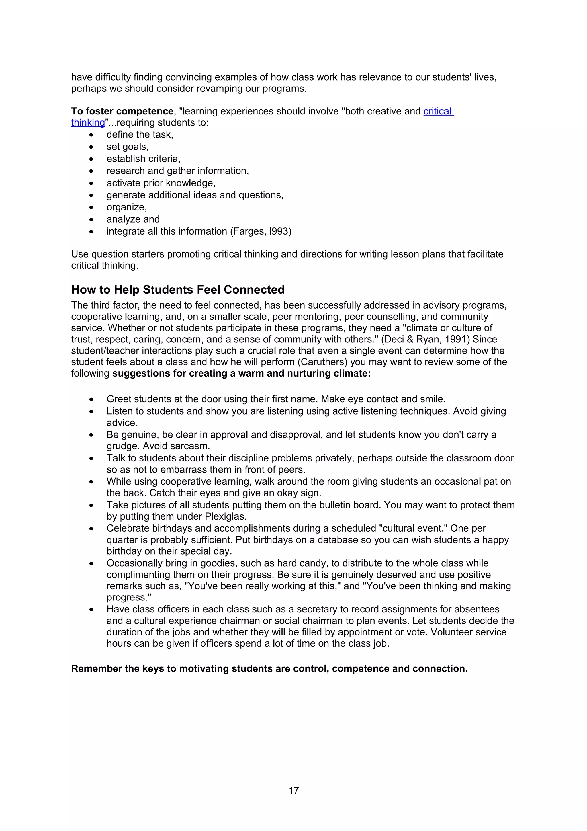 have difficulty finding convincing examples of how class work has relevance to our students' lives,
perhaps we should consider revamping our programs.

To foster competence, "learning experiences should involve "both creative and critical
thinking”...requiring students to:
    • define the task,
    • set goals,
    • establish criteria,
    • research and gather information,
    • activate prior knowledge,
    • generate additional ideas and questions,
    • organize,
    • analyze and
    • integrate all this information (Farges, l993)

Use question starters promoting critical thinking and directions for writing lesson plans that facilitate
critical thinking.

How to Help Students Feel Connected
The third factor, the need to feel connected, has been successfully addressed in advisory programs,
cooperative learning, and, on a smaller scale, peer mentoring, peer counselling, and community
service. Whether or not students participate in these programs, they need a "climate or culture of
trust, respect, caring, concern, and a sense of community with others." (Deci & Ryan, 1991) Since
student/teacher interactions play such a crucial role that even a single event can determine how the
student feels about a class and how he will perform (Caruthers) you may want to review some of the
following suggestions for creating a warm and nurturing climate:

    •   Greet students at the door using their first name. Make eye contact and smile.
    •   Listen to students and show you are listening using active listening techniques. Avoid giving
        advice.
    •   Be genuine, be clear in approval and disapproval, and let students know you don't carry a
        grudge. Avoid sarcasm.
    •   Talk to students about their discipline problems privately, perhaps outside the classroom door
        so as not to embarrass them in front of peers.
    •   While using cooperative learning, walk around the room giving students an occasional pat on
        the back. Catch their eyes and give an okay sign.
    •   Take pictures of all students putting them on the bulletin board. You may want to protect them
        by putting them under Plexiglas.
    •   Celebrate birthdays and accomplishments during a scheduled "cultural event." One per
        quarter is probably sufficient. Put birthdays on a database so you can wish students a happy
        birthday on their special day.
    •   Occasionally bring in goodies, such as hard candy, to distribute to the whole class while
        complimenting them on their progress. Be sure it is genuinely deserved and use positive
        remarks such as, "You've been really working at this," and "You've been thinking and making
        progress."
    •   Have class officers in each class such as a secretary to record assignments for absentees
        and a cultural experience chairman or social chairman to plan events. Let students decide the
        duration of the jobs and whether they will be filled by appointment or vote. Volunteer service
        hours can be given if officers spend a lot of time on the class job.

Remember the keys to motivating students are control, competence and connection.




                                                    17
 