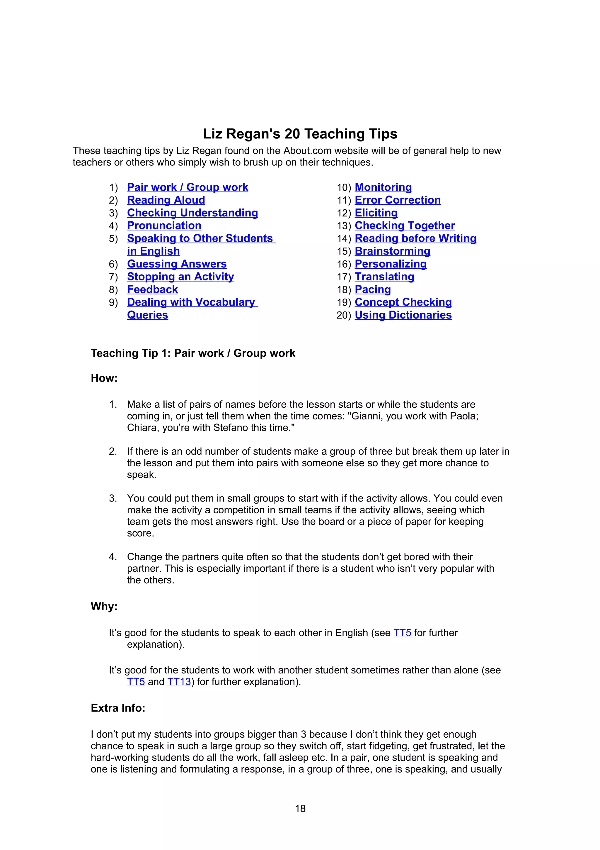 Liz Regan's 20 Teaching Tips
These teaching tips by Liz Regan found on the About.com website will be of general help to new
teachers or others who simply wish to brush up on their techniques.

       1)   Pair work / Group work                           10)   Monitoring
       2)   Reading Aloud                                    11)   Error Correction
       3)   Checking Understanding                           12)   Eliciting
       4)   Pronunciation                                    13)   Checking Together
       5)   Speaking to Other Students                       14)   Reading before Writing
            in English                                       15)   Brainstorming
       6)   Guessing Answers                                 16)   Personalizing
       7)   Stopping an Activity                             17)   Translating
       8)   Feedback                                         18)   Pacing
       9)   Dealing with Vocabulary                          19)   Concept Checking
            Queries                                          20)   Using Dictionaries


   Teaching Tip 1: Pair work / Group work

   How:

       1. Make a list of pairs of names before the lesson starts or while the students are
          coming in, or just tell them when the time comes: "Gianni, you work with Paola;
          Chiara, you’re with Stefano this time."

       2. If there is an odd number of students make a group of three but break them up later in
          the lesson and put them into pairs with someone else so they get more chance to
          speak.

       3. You could put them in small groups to start with if the activity allows. You could even
          make the activity a competition in small teams if the activity allows, seeing which
          team gets the most answers right. Use the board or a piece of paper for keeping
          score.

       4. Change the partners quite often so that the students don’t get bored with their
          partner. This is especially important if there is a student who isn’t very popular with
          the others.

   Why:

       It’s good for the students to speak to each other in English (see TT5 for further
            explanation).

       It’s good for the students to work with another student sometimes rather than alone (see
            TT5 and TT13) for further explanation).

   Extra Info:

   I don’t put my students into groups bigger than 3 because I don’t think they get enough
   chance to speak in such a large group so they switch off, start fidgeting, get frustrated, let the
   hard-working students do all the work, fall asleep etc. In a pair, one student is speaking and
   one is listening and formulating a response, in a group of three, one is speaking, and usually


                                                   18
 