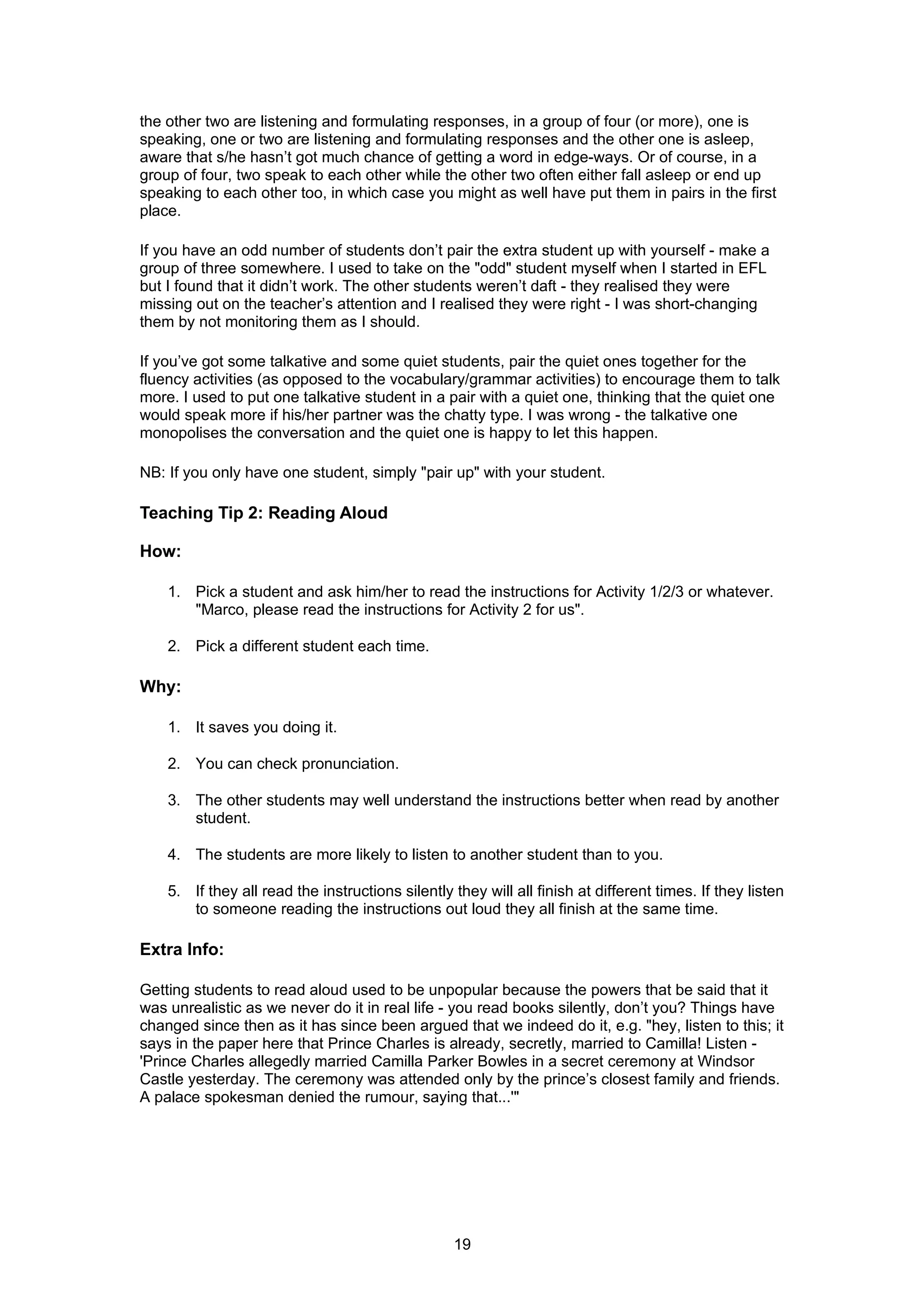 the other two are listening and formulating responses, in a group of four (or more), one is
speaking, one or two are listening and formulating responses and the other one is asleep,
aware that s/he hasn’t got much chance of getting a word in edge-ways. Or of course, in a
group of four, two speak to each other while the other two often either fall asleep or end up
speaking to each other too, in which case you might as well have put them in pairs in the first
place.

If you have an odd number of students don’t pair the extra student up with yourself - make a
group of three somewhere. I used to take on the "odd" student myself when I started in EFL
but I found that it didn’t work. The other students weren’t daft - they realised they were
missing out on the teacher’s attention and I realised they were right - I was short-changing
them by not monitoring them as I should.

If you’ve got some talkative and some quiet students, pair the quiet ones together for the
fluency activities (as opposed to the vocabulary/grammar activities) to encourage them to talk
more. I used to put one talkative student in a pair with a quiet one, thinking that the quiet one
would speak more if his/her partner was the chatty type. I was wrong - the talkative one
monopolises the conversation and the quiet one is happy to let this happen.

NB: If you only have one student, simply "pair up" with your student.

Teaching Tip 2: Reading Aloud

How:

    1. Pick a student and ask him/her to read the instructions for Activity 1/2/3 or whatever.
       "Marco, please read the instructions for Activity 2 for us".

    2. Pick a different student each time.

Why:

    1. It saves you doing it.

    2. You can check pronunciation.

    3. The other students may well understand the instructions better when read by another
       student.

    4. The students are more likely to listen to another student than to you.

    5. If they all read the instructions silently they will all finish at different times. If they listen
       to someone reading the instructions out loud they all finish at the same time.

Extra Info:

Getting students to read aloud used to be unpopular because the powers that be said that it
was unrealistic as we never do it in real life - you read books silently, don’t you? Things have
changed since then as it has since been argued that we indeed do it, e.g. "hey, listen to this; it
says in the paper here that Prince Charles is already, secretly, married to Camilla! Listen -
'Prince Charles allegedly married Camilla Parker Bowles in a secret ceremony at Windsor
Castle yesterday. The ceremony was attended only by the prince’s closest family and friends.
A palace spokesman denied the rumour, saying that...'"




                                                  19
 