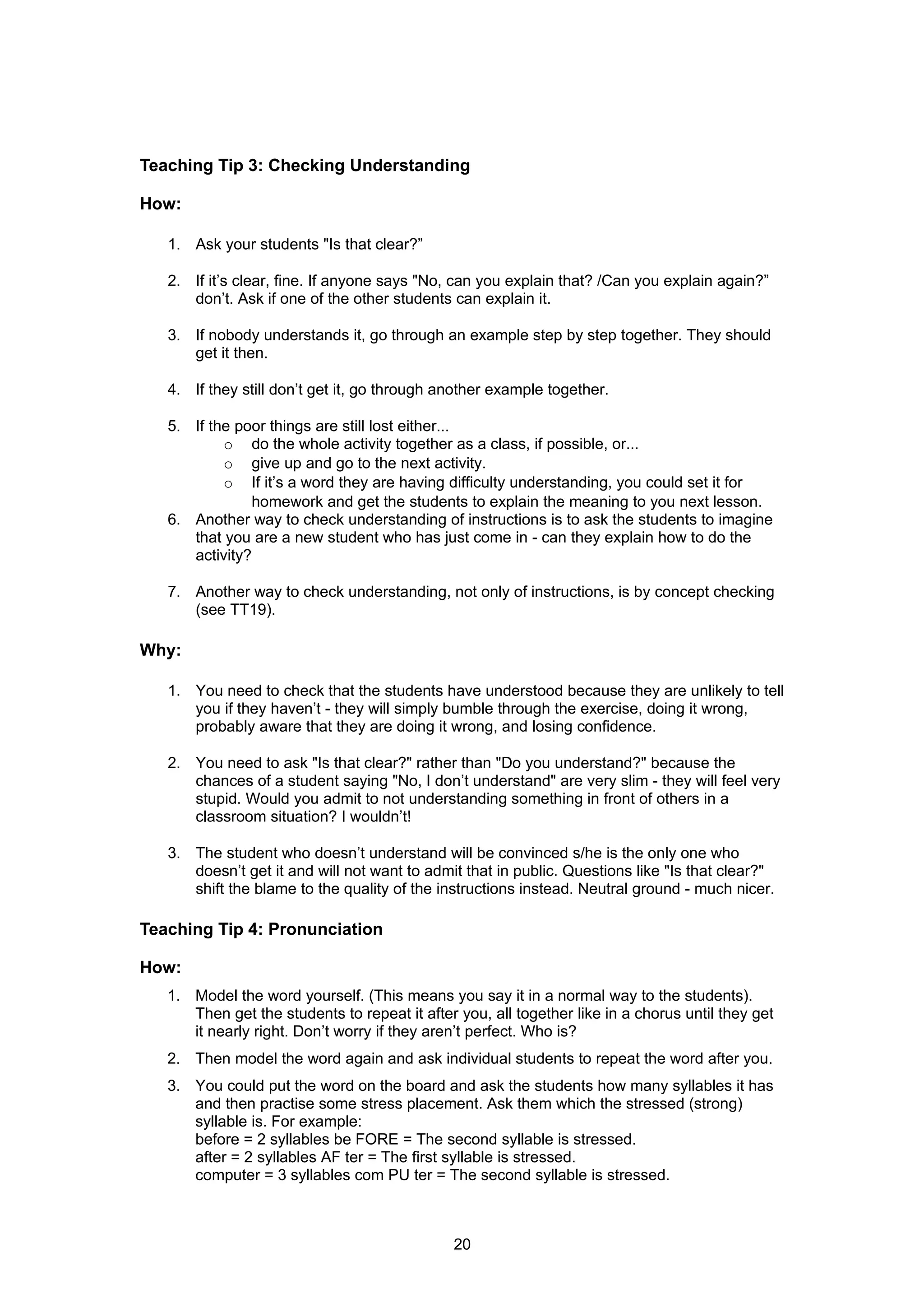 Teaching Tip 3: Checking Understanding

How:

   1. Ask your students "Is that clear?”

   2. If it’s clear, fine. If anyone says "No, can you explain that? /Can you explain again?”
      don’t. Ask if one of the other students can explain it.

   3. If nobody understands it, go through an example step by step together. They should
      get it then.

   4. If they still don’t get it, go through another example together.

   5. If the poor things are still lost either...
           o do the whole activity together as a class, if possible, or...
           o give up and go to the next activity.
           o If it’s a word they are having difficulty understanding, you could set it for
               homework and get the students to explain the meaning to you next lesson.
   6. Another way to check understanding of instructions is to ask the students to imagine
      that you are a new student who has just come in - can they explain how to do the
      activity?

   7. Another way to check understanding, not only of instructions, is by concept checking
      (see TT19).

Why:

   1. You need to check that the students have understood because they are unlikely to tell
      you if they haven’t - they will simply bumble through the exercise, doing it wrong,
      probably aware that they are doing it wrong, and losing confidence.

   2. You need to ask "Is that clear?" rather than "Do you understand?" because the
      chances of a student saying "No, I don’t understand" are very slim - they will feel very
      stupid. Would you admit to not understanding something in front of others in a
      classroom situation? I wouldn’t!

   3. The student who doesn’t understand will be convinced s/he is the only one who
      doesn’t get it and will not want to admit that in public. Questions like "Is that clear?"
      shift the blame to the quality of the instructions instead. Neutral ground - much nicer.

Teaching Tip 4: Pronunciation

How:
   1. Model the word yourself. (This means you say it in a normal way to the students).
      Then get the students to repeat it after you, all together like in a chorus until they get
      it nearly right. Don’t worry if they aren’t perfect. Who is?
   2. Then model the word again and ask individual students to repeat the word after you.
   3. You could put the word on the board and ask the students how many syllables it has
      and then practise some stress placement. Ask them which the stressed (strong)
      syllable is. For example:
      before = 2 syllables be FORE = The second syllable is stressed.
      after = 2 syllables AF ter = The first syllable is stressed.
      computer = 3 syllables com PU ter = The second syllable is stressed.



                                              20
 