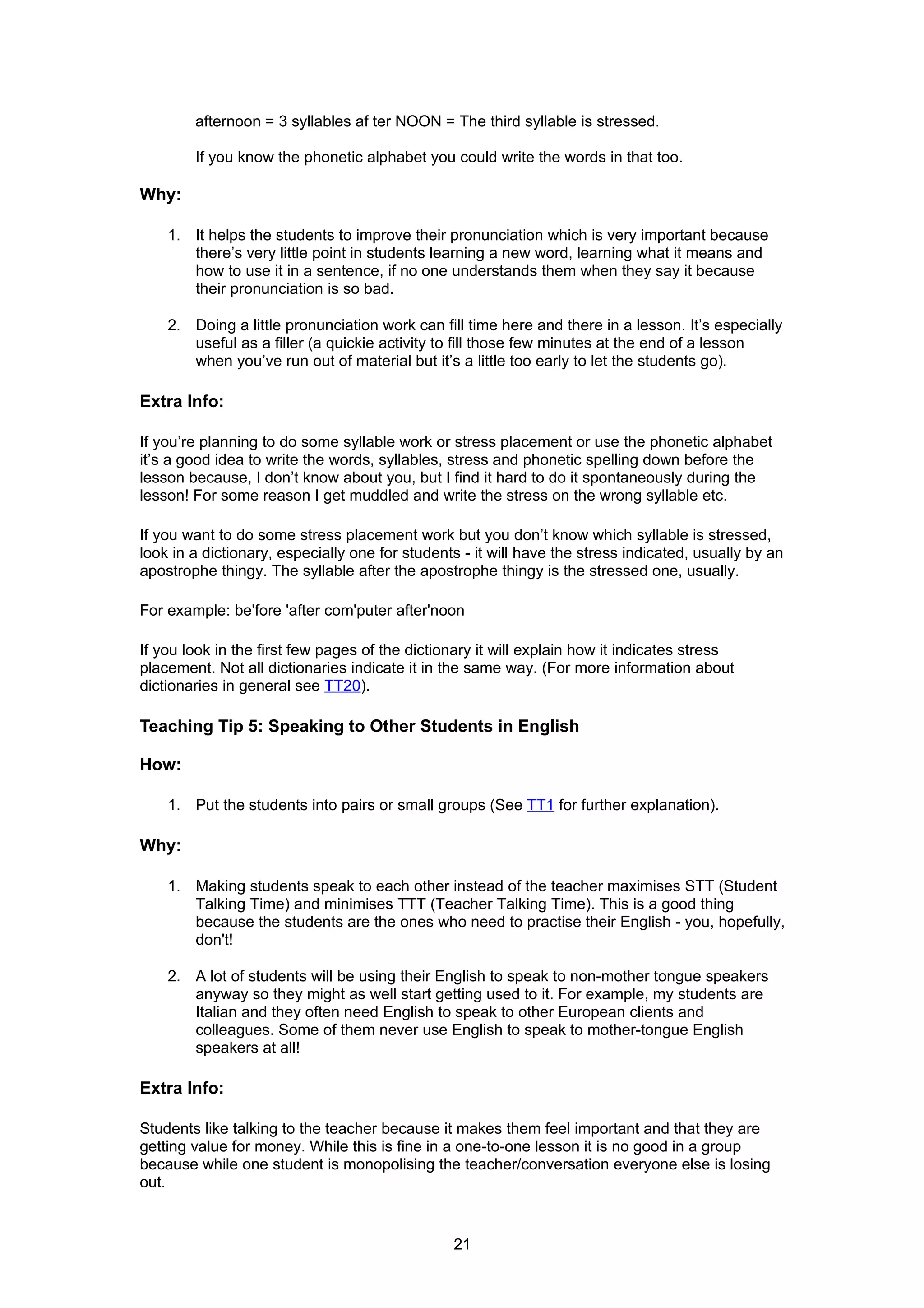 afternoon = 3 syllables af ter NOON = The third syllable is stressed.

        If you know the phonetic alphabet you could write the words in that too.

Why:

    1. It helps the students to improve their pronunciation which is very important because
       there’s very little point in students learning a new word, learning what it means and
       how to use it in a sentence, if no one understands them when they say it because
       their pronunciation is so bad.

    2. Doing a little pronunciation work can fill time here and there in a lesson. It’s especially
       useful as a filler (a quickie activity to fill those few minutes at the end of a lesson
       when you’ve run out of material but it’s a little too early to let the students go).

Extra Info:

If you’re planning to do some syllable work or stress placement or use the phonetic alphabet
it’s a good idea to write the words, syllables, stress and phonetic spelling down before the
lesson because, I don’t know about you, but I find it hard to do it spontaneously during the
lesson! For some reason I get muddled and write the stress on the wrong syllable etc.

If you want to do some stress placement work but you don’t know which syllable is stressed,
look in a dictionary, especially one for students - it will have the stress indicated, usually by an
apostrophe thingy. The syllable after the apostrophe thingy is the stressed one, usually.

For example: be'fore 'after com'puter after'noon

If you look in the first few pages of the dictionary it will explain how it indicates stress
placement. Not all dictionaries indicate it in the same way. (For more information about
dictionaries in general see TT20).

Teaching Tip 5: Speaking to Other Students in English

How:

    1. Put the students into pairs or small groups (See TT1 for further explanation).

Why:

    1. Making students speak to each other instead of the teacher maximises STT (Student
       Talking Time) and minimises TTT (Teacher Talking Time). This is a good thing
       because the students are the ones who need to practise their English - you, hopefully,
       don't!

    2. A lot of students will be using their English to speak to non-mother tongue speakers
       anyway so they might as well start getting used to it. For example, my students are
       Italian and they often need English to speak to other European clients and
       colleagues. Some of them never use English to speak to mother-tongue English
       speakers at all!

Extra Info:

Students like talking to the teacher because it makes them feel important and that they are
getting value for money. While this is fine in a one-to-one lesson it is no good in a group
because while one student is monopolising the teacher/conversation everyone else is losing
out.



                                                21
 