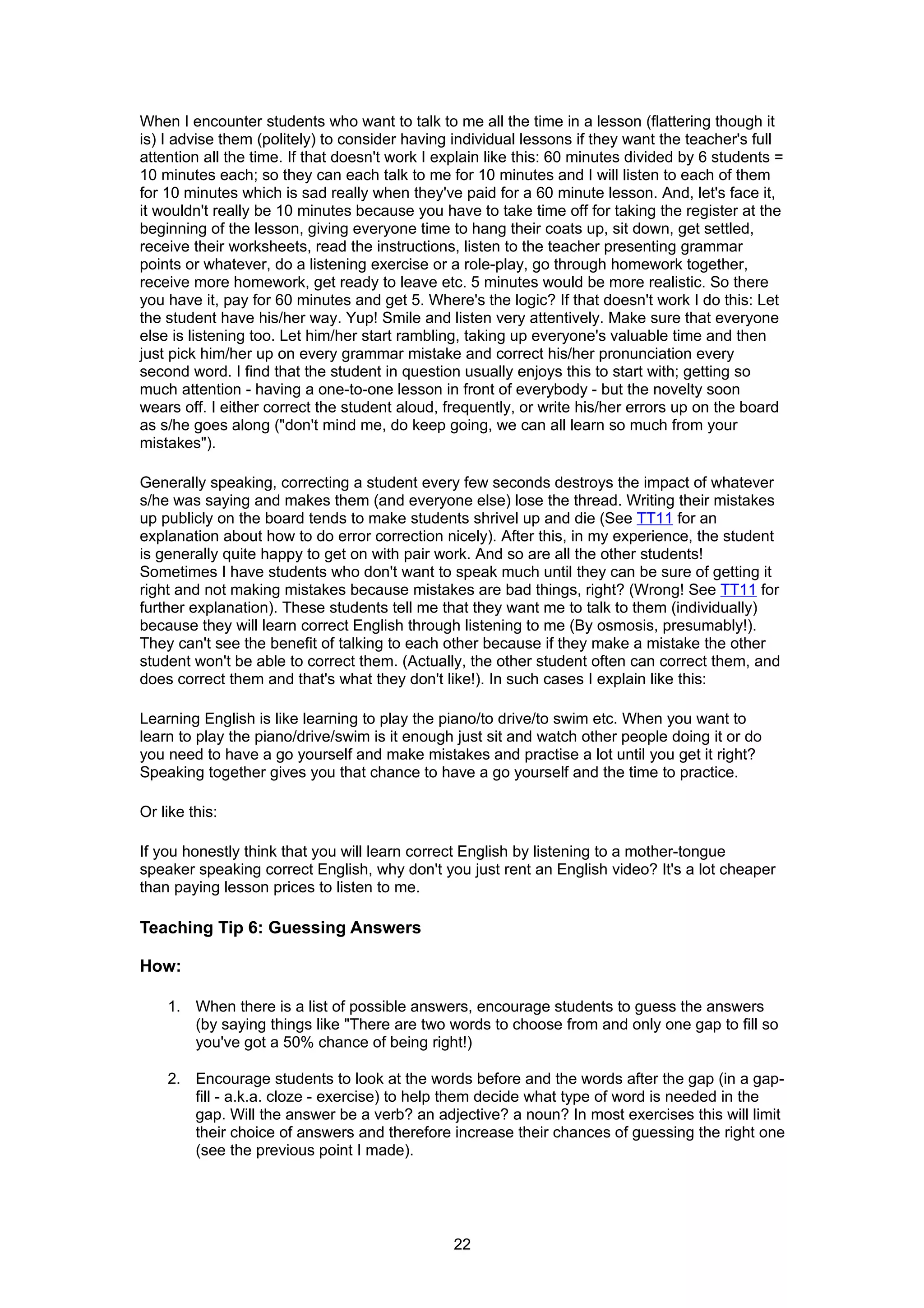 When I encounter students who want to talk to me all the time in a lesson (flattering though it
is) I advise them (politely) to consider having individual lessons if they want the teacher's full
attention all the time. If that doesn't work I explain like this: 60 minutes divided by 6 students =
10 minutes each; so they can each talk to me for 10 minutes and I will listen to each of them
for 10 minutes which is sad really when they've paid for a 60 minute lesson. And, let's face it,
it wouldn't really be 10 minutes because you have to take time off for taking the register at the
beginning of the lesson, giving everyone time to hang their coats up, sit down, get settled,
receive their worksheets, read the instructions, listen to the teacher presenting grammar
points or whatever, do a listening exercise or a role-play, go through homework together,
receive more homework, get ready to leave etc. 5 minutes would be more realistic. So there
you have it, pay for 60 minutes and get 5. Where's the logic? If that doesn't work I do this: Let
the student have his/her way. Yup! Smile and listen very attentively. Make sure that everyone
else is listening too. Let him/her start rambling, taking up everyone's valuable time and then
just pick him/her up on every grammar mistake and correct his/her pronunciation every
second word. I find that the student in question usually enjoys this to start with; getting so
much attention - having a one-to-one lesson in front of everybody - but the novelty soon
wears off. I either correct the student aloud, frequently, or write his/her errors up on the board
as s/he goes along ("don't mind me, do keep going, we can all learn so much from your
mistakes").

Generally speaking, correcting a student every few seconds destroys the impact of whatever
s/he was saying and makes them (and everyone else) lose the thread. Writing their mistakes
up publicly on the board tends to make students shrivel up and die (See TT11 for an
explanation about how to do error correction nicely). After this, in my experience, the student
is generally quite happy to get on with pair work. And so are all the other students!
Sometimes I have students who don't want to speak much until they can be sure of getting it
right and not making mistakes because mistakes are bad things, right? (Wrong! See TT11 for
further explanation). These students tell me that they want me to talk to them (individually)
because they will learn correct English through listening to me (By osmosis, presumably!).
They can't see the benefit of talking to each other because if they make a mistake the other
student won't be able to correct them. (Actually, the other student often can correct them, and
does correct them and that's what they don't like!). In such cases I explain like this:

Learning English is like learning to play the piano/to drive/to swim etc. When you want to
learn to play the piano/drive/swim is it enough just sit and watch other people doing it or do
you need to have a go yourself and make mistakes and practise a lot until you get it right?
Speaking together gives you that chance to have a go yourself and the time to practice.

Or like this:

If you honestly think that you will learn correct English by listening to a mother-tongue
speaker speaking correct English, why don't you just rent an English video? It's a lot cheaper
than paying lesson prices to listen to me.

Teaching Tip 6: Guessing Answers

How:

    1. When there is a list of possible answers, encourage students to guess the answers
       (by saying things like "There are two words to choose from and only one gap to fill so
       you've got a 50% chance of being right!)

    2. Encourage students to look at the words before and the words after the gap (in a gap-
       fill - a.k.a. cloze - exercise) to help them decide what type of word is needed in the
       gap. Will the answer be a verb? an adjective? a noun? In most exercises this will limit
       their choice of answers and therefore increase their chances of guessing the right one
       (see the previous point I made).




                                                22
 