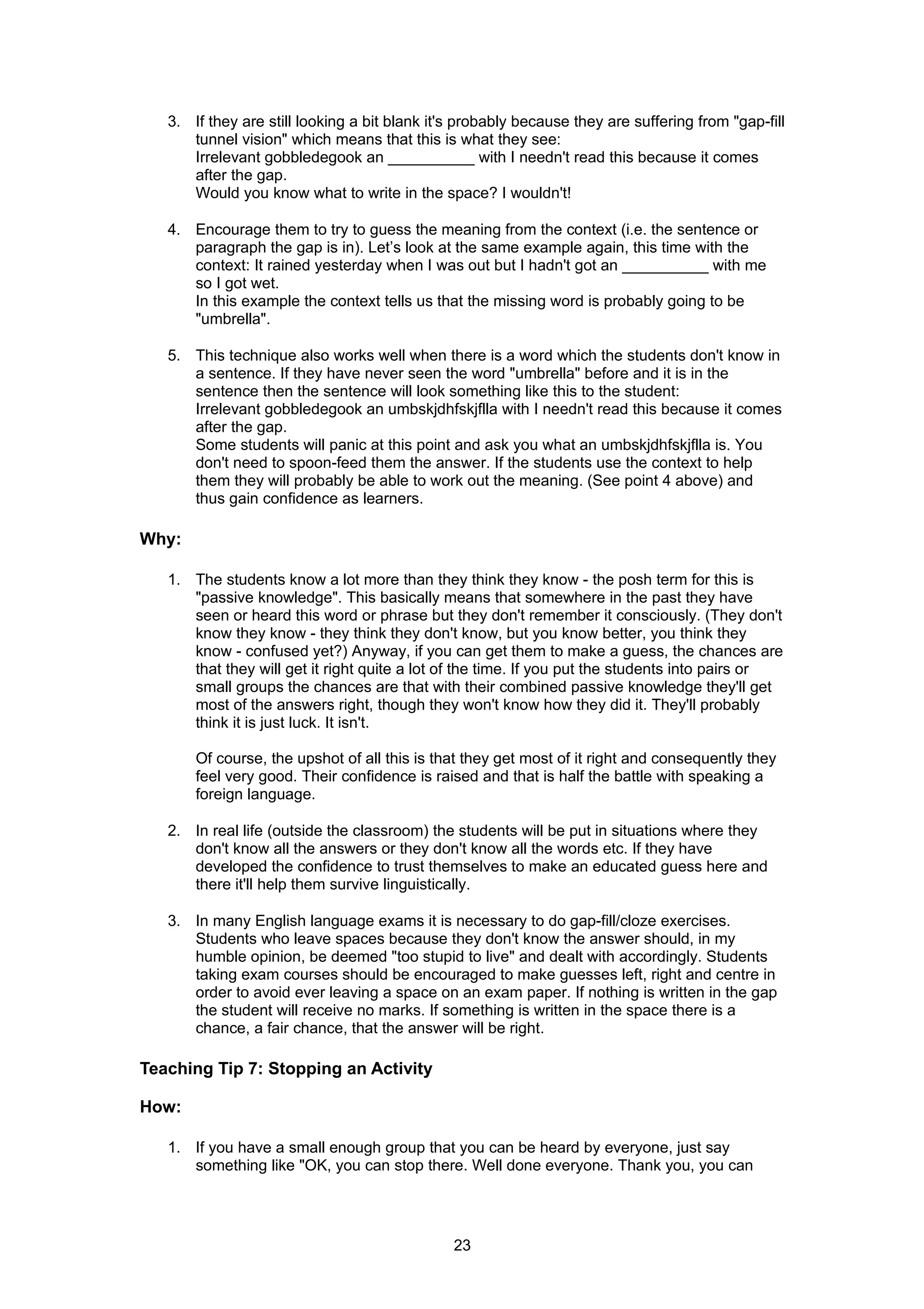 3. If they are still looking a bit blank it's probably because they are suffering from "gap-fill
      tunnel vision" which means that this is what they see:
      Irrelevant gobbledegook an __________ with I needn't read this because it comes
      after the gap.
      Would you know what to write in the space? I wouldn't!

   4. Encourage them to try to guess the meaning from the context (i.e. the sentence or
      paragraph the gap is in). Let’s look at the same example again, this time with the
      context: It rained yesterday when I was out but I hadn't got an __________ with me
      so I got wet.
      In this example the context tells us that the missing word is probably going to be
      "umbrella".

   5. This technique also works well when there is a word which the students don't know in
      a sentence. If they have never seen the word "umbrella" before and it is in the
      sentence then the sentence will look something like this to the student:
      Irrelevant gobbledegook an umbskjdhfskjflla with I needn't read this because it comes
      after the gap.
      Some students will panic at this point and ask you what an umbskjdhfskjflla is. You
      don't need to spoon-feed them the answer. If the students use the context to help
      them they will probably be able to work out the meaning. (See point 4 above) and
      thus gain confidence as learners.

Why:

   1. The students know a lot more than they think they know - the posh term for this is
      "passive knowledge". This basically means that somewhere in the past they have
      seen or heard this word or phrase but they don't remember it consciously. (They don't
      know they know - they think they don't know, but you know better, you think they
      know - confused yet?) Anyway, if you can get them to make a guess, the chances are
      that they will get it right quite a lot of the time. If you put the students into pairs or
      small groups the chances are that with their combined passive knowledge they'll get
      most of the answers right, though they won't know how they did it. They'll probably
      think it is just luck. It isn't.

       Of course, the upshot of all this is that they get most of it right and consequently they
       feel very good. Their confidence is raised and that is half the battle with speaking a
       foreign language.

   2. In real life (outside the classroom) the students will be put in situations where they
      don't know all the answers or they don't know all the words etc. If they have
      developed the confidence to trust themselves to make an educated guess here and
      there it'll help them survive linguistically.

   3. In many English language exams it is necessary to do gap-fill/cloze exercises.
      Students who leave spaces because they don't know the answer should, in my
      humble opinion, be deemed "too stupid to live" and dealt with accordingly. Students
      taking exam courses should be encouraged to make guesses left, right and centre in
      order to avoid ever leaving a space on an exam paper. If nothing is written in the gap
      the student will receive no marks. If something is written in the space there is a
      chance, a fair chance, that the answer will be right.

Teaching Tip 7: Stopping an Activity

How:

   1. If you have a small enough group that you can be heard by everyone, just say
      something like "OK, you can stop there. Well done everyone. Thank you, you can




                                               23
 