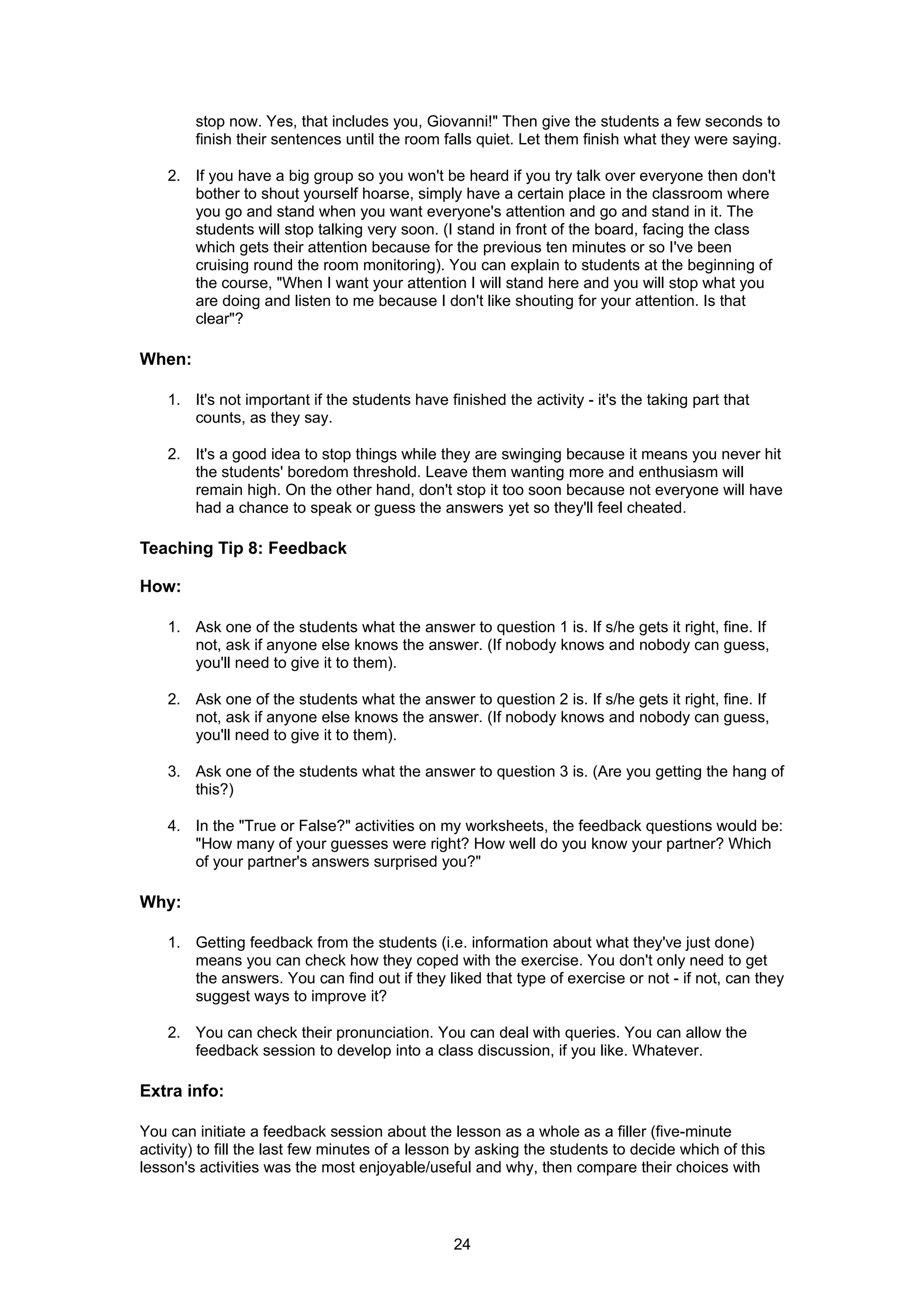 stop now. Yes, that includes you, Giovanni!" Then give the students a few seconds to
        finish their sentences until the room falls quiet. Let them finish what they were saying.

    2. If you have a big group so you won't be heard if you try talk over everyone then don't
       bother to shout yourself hoarse, simply have a certain place in the classroom where
       you go and stand when you want everyone's attention and go and stand in it. The
       students will stop talking very soon. (I stand in front of the board, facing the class
       which gets their attention because for the previous ten minutes or so I've been
       cruising round the room monitoring). You can explain to students at the beginning of
       the course, "When I want your attention I will stand here and you will stop what you
       are doing and listen to me because I don't like shouting for your attention. Is that
       clear"?

When:

    1. It's not important if the students have finished the activity - it's the taking part that
       counts, as they say.

    2. It's a good idea to stop things while they are swinging because it means you never hit
       the students' boredom threshold. Leave them wanting more and enthusiasm will
       remain high. On the other hand, don't stop it too soon because not everyone will have
       had a chance to speak or guess the answers yet so they'll feel cheated.

Teaching Tip 8: Feedback

How:

    1. Ask one of the students what the answer to question 1 is. If s/he gets it right, fine. If
       not, ask if anyone else knows the answer. (If nobody knows and nobody can guess,
       you'll need to give it to them).

    2. Ask one of the students what the answer to question 2 is. If s/he gets it right, fine. If
       not, ask if anyone else knows the answer. (If nobody knows and nobody can guess,
       you'll need to give it to them).

    3. Ask one of the students what the answer to question 3 is. (Are you getting the hang of
       this?)

    4. In the "True or False?" activities on my worksheets, the feedback questions would be:
       "How many of your guesses were right? How well do you know your partner? Which
       of your partner's answers surprised you?"

Why:

    1. Getting feedback from the students (i.e. information about what they've just done)
       means you can check how they coped with the exercise. You don't only need to get
       the answers. You can find out if they liked that type of exercise or not - if not, can they
       suggest ways to improve it?

    2. You can check their pronunciation. You can deal with queries. You can allow the
       feedback session to develop into a class discussion, if you like. Whatever.

Extra info:

You can initiate a feedback session about the lesson as a whole as a filler (five-minute
activity) to fill the last few minutes of a lesson by asking the students to decide which of this
lesson's activities was the most enjoyable/useful and why, then compare their choices with



                                                 24
 