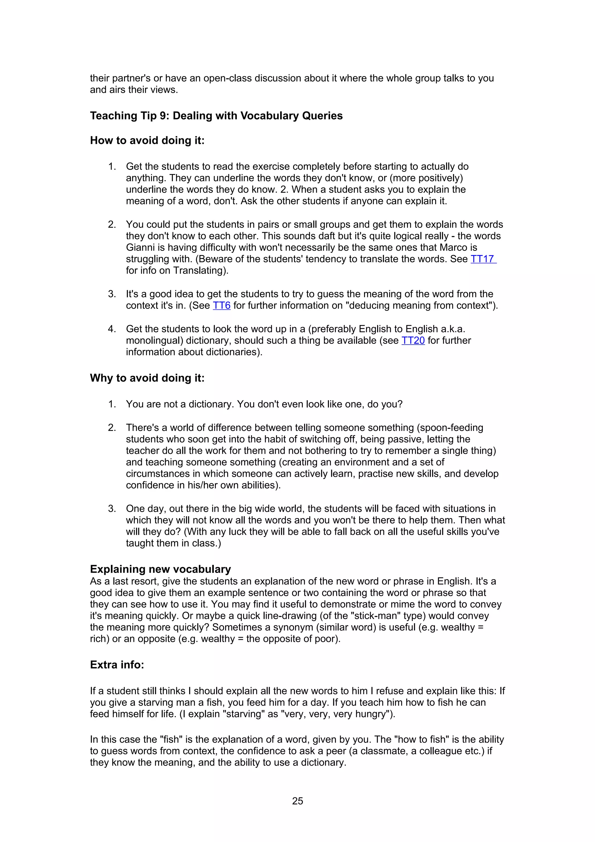 their partner's or have an open-class discussion about it where the whole group talks to you
and airs their views.

Teaching Tip 9: Dealing with Vocabulary Queries

How to avoid doing it:

    1. Get the students to read the exercise completely before starting to actually do
       anything. They can underline the words they don't know, or (more positively)
       underline the words they do know. 2. When a student asks you to explain the
       meaning of a word, don't. Ask the other students if anyone can explain it.

    2. You could put the students in pairs or small groups and get them to explain the words
       they don't know to each other. This sounds daft but it's quite logical really - the words
       Gianni is having difficulty with won't necessarily be the same ones that Marco is
       struggling with. (Beware of the students' tendency to translate the words. See TT17
       for info on Translating).

    3. It's a good idea to get the students to try to guess the meaning of the word from the
       context it's in. (See TT6 for further information on "deducing meaning from context").

    4. Get the students to look the word up in a (preferably English to English a.k.a.
       monolingual) dictionary, should such a thing be available (see TT20 for further
       information about dictionaries).

Why to avoid doing it:

    1. You are not a dictionary. You don't even look like one, do you?

    2. There's a world of difference between telling someone something (spoon-feeding
       students who soon get into the habit of switching off, being passive, letting the
       teacher do all the work for them and not bothering to try to remember a single thing)
       and teaching someone something (creating an environment and a set of
       circumstances in which someone can actively learn, practise new skills, and develop
       confidence in his/her own abilities).

    3. One day, out there in the big wide world, the students will be faced with situations in
       which they will not know all the words and you won't be there to help them. Then what
       will they do? (With any luck they will be able to fall back on all the useful skills you've
       taught them in class.)

Explaining new vocabulary
As a last resort, give the students an explanation of the new word or phrase in English. It's a
good idea to give them an example sentence or two containing the word or phrase so that
they can see how to use it. You may find it useful to demonstrate or mime the word to convey
it's meaning quickly. Or maybe a quick line-drawing (of the "stick-man" type) would convey
the meaning more quickly? Sometimes a synonym (similar word) is useful (e.g. wealthy =
rich) or an opposite (e.g. wealthy = the opposite of poor).

Extra info:

If a student still thinks I should explain all the new words to him I refuse and explain like this: If
you give a starving man a fish, you feed him for a day. If you teach him how to fish he can
feed himself for life. (I explain "starving" as "very, very, very hungry").

In this case the "fish" is the explanation of a word, given by you. The "how to fish" is the ability
to guess words from context, the confidence to ask a peer (a classmate, a colleague etc.) if
they know the meaning, and the ability to use a dictionary.


                                                 25
 