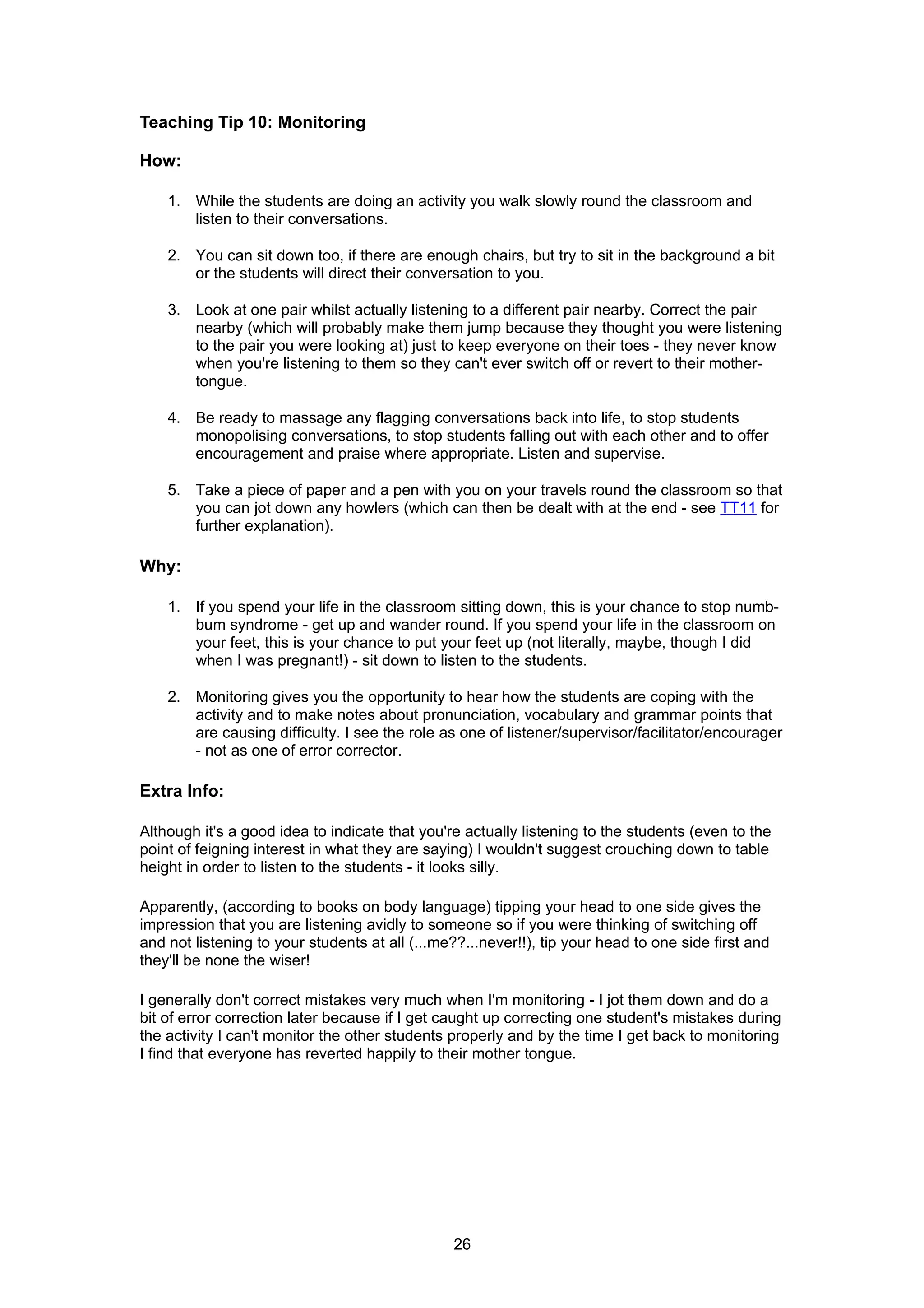 Teaching Tip 10: Monitoring

How:

    1. While the students are doing an activity you walk slowly round the classroom and
       listen to their conversations.

    2. You can sit down too, if there are enough chairs, but try to sit in the background a bit
       or the students will direct their conversation to you.

    3. Look at one pair whilst actually listening to a different pair nearby. Correct the pair
       nearby (which will probably make them jump because they thought you were listening
       to the pair you were looking at) just to keep everyone on their toes - they never know
       when you're listening to them so they can't ever switch off or revert to their mother-
       tongue.

    4. Be ready to massage any flagging conversations back into life, to stop students
       monopolising conversations, to stop students falling out with each other and to offer
       encouragement and praise where appropriate. Listen and supervise.

    5. Take a piece of paper and a pen with you on your travels round the classroom so that
       you can jot down any howlers (which can then be dealt with at the end - see TT11 for
       further explanation).

Why:

    1. If you spend your life in the classroom sitting down, this is your chance to stop numb-
       bum syndrome - get up and wander round. If you spend your life in the classroom on
       your feet, this is your chance to put your feet up (not literally, maybe, though I did
       when I was pregnant!) - sit down to listen to the students.

    2. Monitoring gives you the opportunity to hear how the students are coping with the
       activity and to make notes about pronunciation, vocabulary and grammar points that
       are causing difficulty. I see the role as one of listener/supervisor/facilitator/encourager
       - not as one of error corrector.

Extra Info:

Although it's a good idea to indicate that you're actually listening to the students (even to the
point of feigning interest in what they are saying) I wouldn't suggest crouching down to table
height in order to listen to the students - it looks silly.

Apparently, (according to books on body language) tipping your head to one side gives the
impression that you are listening avidly to someone so if you were thinking of switching off
and not listening to your students at all (...me??...never!!), tip your head to one side first and
they'll be none the wiser!

I generally don't correct mistakes very much when I'm monitoring - I jot them down and do a
bit of error correction later because if I get caught up correcting one student's mistakes during
the activity I can't monitor the other students properly and by the time I get back to monitoring
I find that everyone has reverted happily to their mother tongue.




                                                26
 