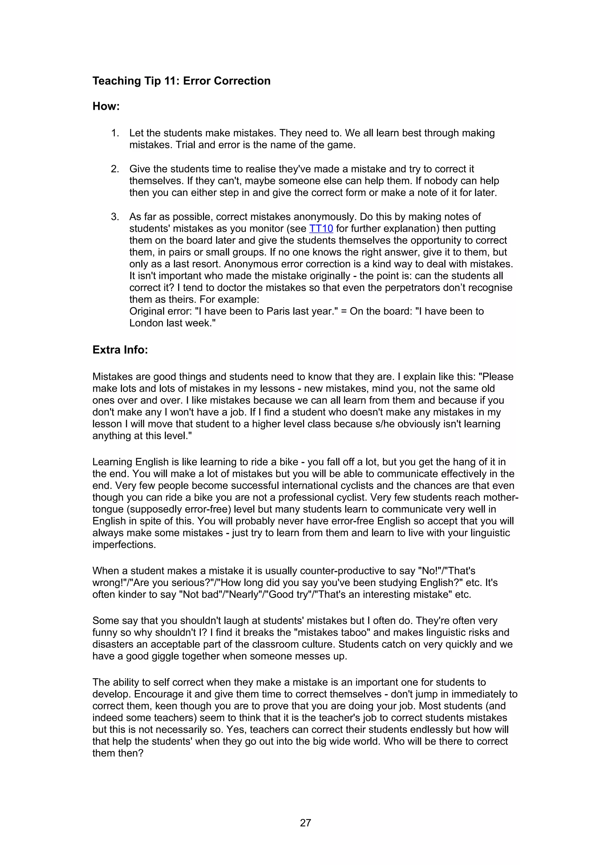 Teaching Tip 11: Error Correction

How:

    1. Let the students make mistakes. They need to. We all learn best through making
       mistakes. Trial and error is the name of the game.

    2. Give the students time to realise they've made a mistake and try to correct it
       themselves. If they can't, maybe someone else can help them. If nobody can help
       then you can either step in and give the correct form or make a note of it for later.

    3. As far as possible, correct mistakes anonymously. Do this by making notes of
       students' mistakes as you monitor (see TT10 for further explanation) then putting
       them on the board later and give the students themselves the opportunity to correct
       them, in pairs or small groups. If no one knows the right answer, give it to them, but
       only as a last resort. Anonymous error correction is a kind way to deal with mistakes.
       It isn't important who made the mistake originally - the point is: can the students all
       correct it? I tend to doctor the mistakes so that even the perpetrators don’t recognise
       them as theirs. For example:
       Original error: "I have been to Paris last year." = On the board: "I have been to
       London last week."

Extra Info:

Mistakes are good things and students need to know that they are. I explain like this: "Please
make lots and lots of mistakes in my lessons - new mistakes, mind you, not the same old
ones over and over. I like mistakes because we can all learn from them and because if you
don't make any I won't have a job. If I find a student who doesn't make any mistakes in my
lesson I will move that student to a higher level class because s/he obviously isn't learning
anything at this level."

Learning English is like learning to ride a bike - you fall off a lot, but you get the hang of it in
the end. You will make a lot of mistakes but you will be able to communicate effectively in the
end. Very few people become successful international cyclists and the chances are that even
though you can ride a bike you are not a professional cyclist. Very few students reach mother-
tongue (supposedly error-free) level but many students learn to communicate very well in
English in spite of this. You will probably never have error-free English so accept that you will
always make some mistakes - just try to learn from them and learn to live with your linguistic
imperfections.

When a student makes a mistake it is usually counter-productive to say "No!"/"That's
wrong!"/"Are you serious?"/"How long did you say you've been studying English?" etc. It's
often kinder to say "Not bad"/"Nearly"/"Good try"/"That's an interesting mistake" etc.

Some say that you shouldn't laugh at students' mistakes but I often do. They're often very
funny so why shouldn't I? I find it breaks the "mistakes taboo" and makes linguistic risks and
disasters an acceptable part of the classroom culture. Students catch on very quickly and we
have a good giggle together when someone messes up.

The ability to self correct when they make a mistake is an important one for students to
develop. Encourage it and give them time to correct themselves - don't jump in immediately to
correct them, keen though you are to prove that you are doing your job. Most students (and
indeed some teachers) seem to think that it is the teacher's job to correct students mistakes
but this is not necessarily so. Yes, teachers can correct their students endlessly but how will
that help the students' when they go out into the big wide world. Who will be there to correct
them then?




                                                27
 