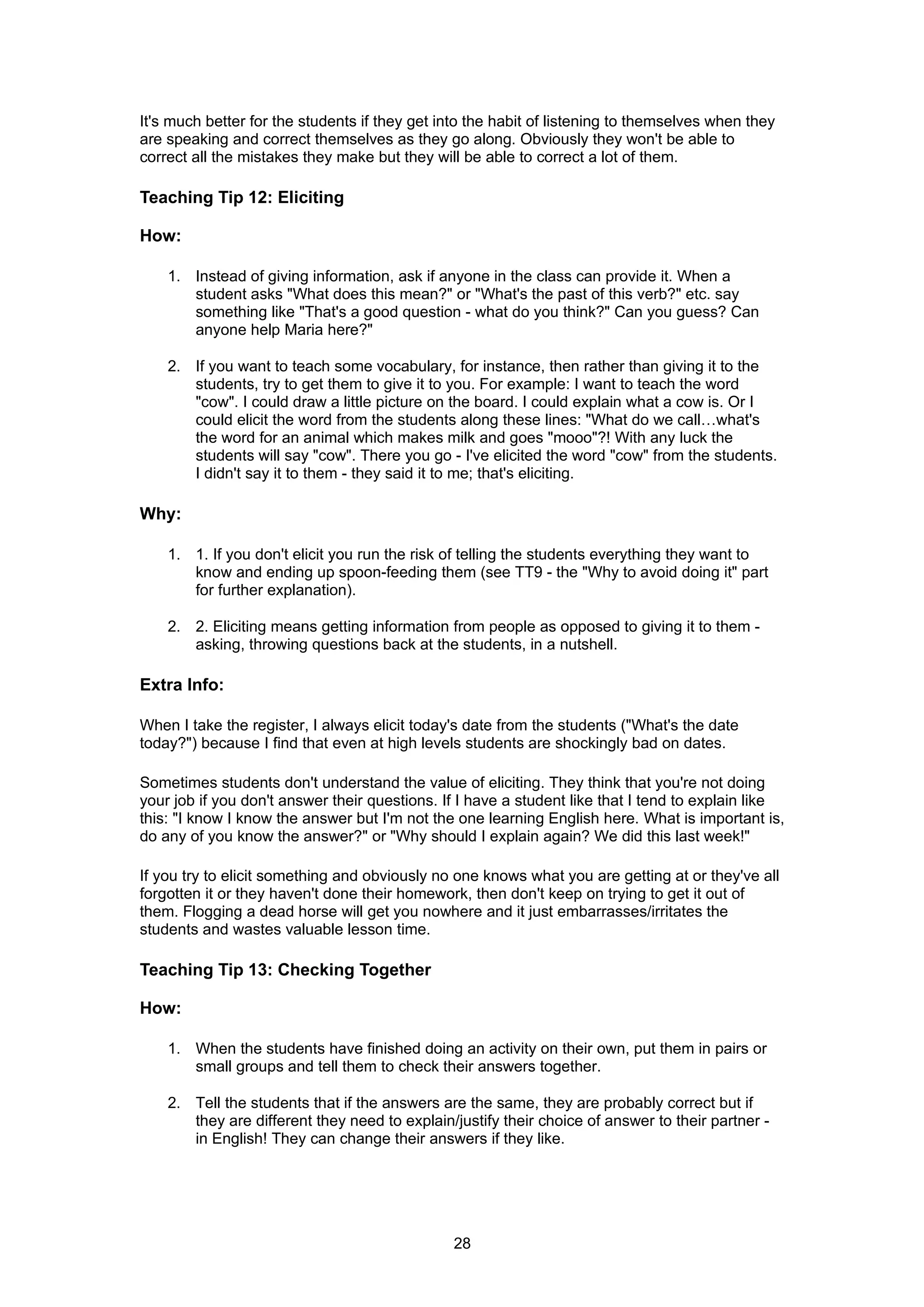 It's much better for the students if they get into the habit of listening to themselves when they
are speaking and correct themselves as they go along. Obviously they won't be able to
correct all the mistakes they make but they will be able to correct a lot of them.

Teaching Tip 12: Eliciting

How:

    1. Instead of giving information, ask if anyone in the class can provide it. When a
       student asks "What does this mean?" or "What's the past of this verb?" etc. say
       something like "That's a good question - what do you think?" Can you guess? Can
       anyone help Maria here?"

    2. If you want to teach some vocabulary, for instance, then rather than giving it to the
       students, try to get them to give it to you. For example: I want to teach the word
       "cow". I could draw a little picture on the board. I could explain what a cow is. Or I
       could elicit the word from the students along these lines: "What do we call…what's
       the word for an animal which makes milk and goes "mooo"?! With any luck the
       students will say "cow". There you go - I've elicited the word "cow" from the students.
       I didn't say it to them - they said it to me; that's eliciting.

Why:

    1. 1. If you don't elicit you run the risk of telling the students everything they want to
       know and ending up spoon-feeding them (see TT9 - the "Why to avoid doing it" part
       for further explanation).

    2. 2. Eliciting means getting information from people as opposed to giving it to them -
       asking, throwing questions back at the students, in a nutshell.

Extra Info:

When I take the register, I always elicit today's date from the students ("What's the date
today?") because I find that even at high levels students are shockingly bad on dates.

Sometimes students don't understand the value of eliciting. They think that you're not doing
your job if you don't answer their questions. If I have a student like that I tend to explain like
this: "I know I know the answer but I'm not the one learning English here. What is important is,
do any of you know the answer?" or "Why should I explain again? We did this last week!"

If you try to elicit something and obviously no one knows what you are getting at or they've all
forgotten it or they haven't done their homework, then don't keep on trying to get it out of
them. Flogging a dead horse will get you nowhere and it just embarrasses/irritates the
students and wastes valuable lesson time.

Teaching Tip 13: Checking Together

How:

    1. When the students have finished doing an activity on their own, put them in pairs or
       small groups and tell them to check their answers together.

    2. Tell the students that if the answers are the same, they are probably correct but if
       they are different they need to explain/justify their choice of answer to their partner -
       in English! They can change their answers if they like.




                                               28
 