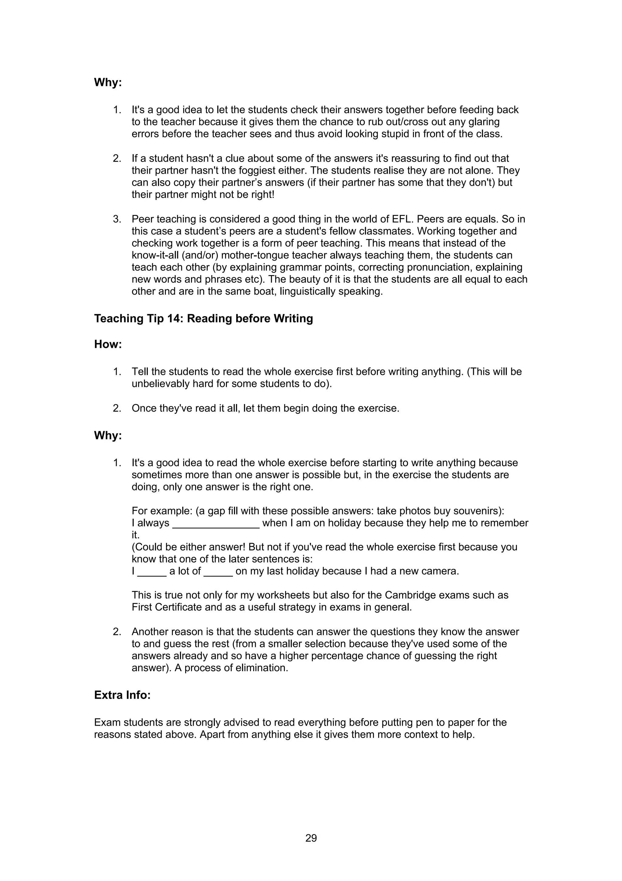 Why:

    1. It's a good idea to let the students check their answers together before feeding back
       to the teacher because it gives them the chance to rub out/cross out any glaring
       errors before the teacher sees and thus avoid looking stupid in front of the class.

    2. If a student hasn't a clue about some of the answers it's reassuring to find out that
       their partner hasn't the foggiest either. The students realise they are not alone. They
       can also copy their partner’s answers (if their partner has some that they don't) but
       their partner might not be right!

    3. Peer teaching is considered a good thing in the world of EFL. Peers are equals. So in
       this case a student’s peers are a student's fellow classmates. Working together and
       checking work together is a form of peer teaching. This means that instead of the
       know-it-all (and/or) mother-tongue teacher always teaching them, the students can
       teach each other (by explaining grammar points, correcting pronunciation, explaining
       new words and phrases etc). The beauty of it is that the students are all equal to each
       other and are in the same boat, linguistically speaking.

Teaching Tip 14: Reading before Writing

How:

    1. Tell the students to read the whole exercise first before writing anything. (This will be
       unbelievably hard for some students to do).

    2. Once they've read it all, let them begin doing the exercise.

Why:

    1. It's a good idea to read the whole exercise before starting to write anything because
       sometimes more than one answer is possible but, in the exercise the students are
       doing, only one answer is the right one.

        For example: (a gap fill with these possible answers: take photos buy souvenirs):
        I always _______________ when I am on holiday because they help me to remember
        it.
        (Could be either answer! But not if you've read the whole exercise first because you
        know that one of the later sentences is:
        I _____ a lot of _____ on my last holiday because I had a new camera.

        This is true not only for my worksheets but also for the Cambridge exams such as
        First Certificate and as a useful strategy in exams in general.

    2. Another reason is that the students can answer the questions they know the answer
       to and guess the rest (from a smaller selection because they've used some of the
       answers already and so have a higher percentage chance of guessing the right
       answer). A process of elimination.

Extra Info:

Exam students are strongly advised to read everything before putting pen to paper for the
reasons stated above. Apart from anything else it gives them more context to help.




                                               29
 