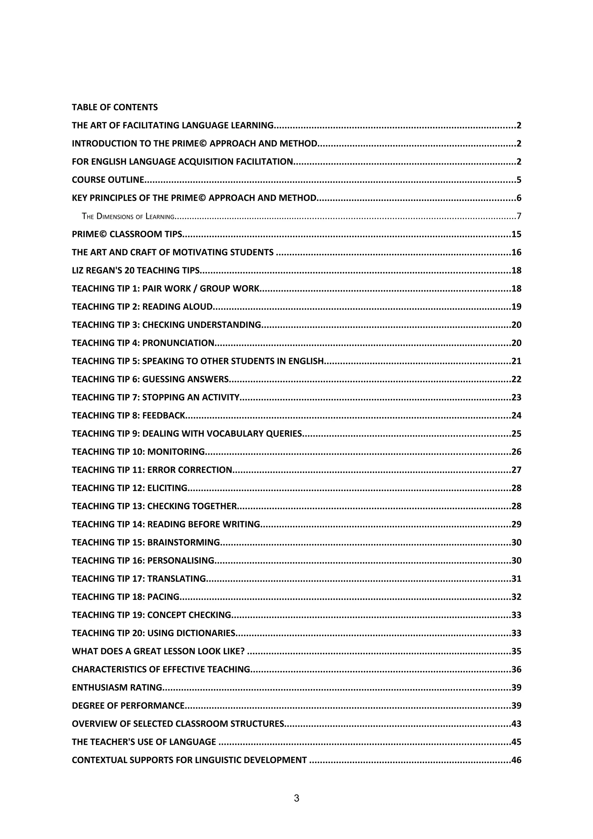TABLE OF CONTENTS
THE ART OF FACILITATING LANGUAGE LEARNING..........................................................................................2
INTRODUCTION TO THE PRIME© APPROACH AND METHOD..........................................................................2
FOR ENGLISH LANGUAGE ACQUISITION FACILITATION...................................................................................2
COURSE OUTLINE..........................................................................................................................................5
KEY PRINCIPLES OF THE PRIME© APPROACH AND METHOD..........................................................................6
   THE DIMENSIONS OF LEARNING......................................................................................................................................7
PRIME© CLASSROOM TIPS..........................................................................................................................15
THE ART AND CRAFT OF MOTIVATING STUDENTS .......................................................................................16
LIZ REGAN'S 20 TEACHING TIPS...................................................................................................................18
TEACHING TIP 1: PAIR WORK / GROUP WORK.............................................................................................18
TEACHING TIP 2: READING ALOUD...............................................................................................................19
TEACHING TIP 3: CHECKING UNDERSTANDING.............................................................................................20
TEACHING TIP 4: PRONUNCIATION..............................................................................................................20
TEACHING TIP 5: SPEAKING TO OTHER STUDENTS IN ENGLISH.....................................................................21
TEACHING TIP 6: GUESSING ANSWERS.........................................................................................................22
TEACHING TIP 7: STOPPING AN ACTIVITY.....................................................................................................23
TEACHING TIP 8: FEEDBACK.........................................................................................................................24
TEACHING TIP 9: DEALING WITH VOCABULARY QUERIES.............................................................................25
TEACHING TIP 10: MONITORING.................................................................................................................26
TEACHING TIP 11: ERROR CORRECTION.......................................................................................................27
TEACHING TIP 12: ELICITING........................................................................................................................28
TEACHING TIP 13: CHECKING TOGETHER......................................................................................................28
TEACHING TIP 14: READING BEFORE WRITING.............................................................................................29
TEACHING TIP 15: BRAINSTORMING............................................................................................................30
TEACHING TIP 16: PERSONALISING..............................................................................................................30
TEACHING TIP 17: TRANSLATING.................................................................................................................31
TEACHING TIP 18: PACING...........................................................................................................................32
TEACHING TIP 19: CONCEPT CHECKING........................................................................................................33
TEACHING TIP 20: USING DICTIONARIES......................................................................................................33
WHAT DOES A GREAT LESSON LOOK LIKE? ..................................................................................................35
CHARACTERISTICS OF EFFECTIVE TEACHING.................................................................................................36
ENTHUSIASM RATING.................................................................................................................................39
DEGREE OF PERFORMANCE.........................................................................................................................39
OVERVIEW OF SELECTED CLASSROOM STRUCTURES....................................................................................43
THE TEACHER'S USE OF LANGUAGE ............................................................................................................45
CONTEXTUAL SUPPORTS FOR LINGUISTIC DEVELOPMENT ...........................................................................46


                                                                                3
 
