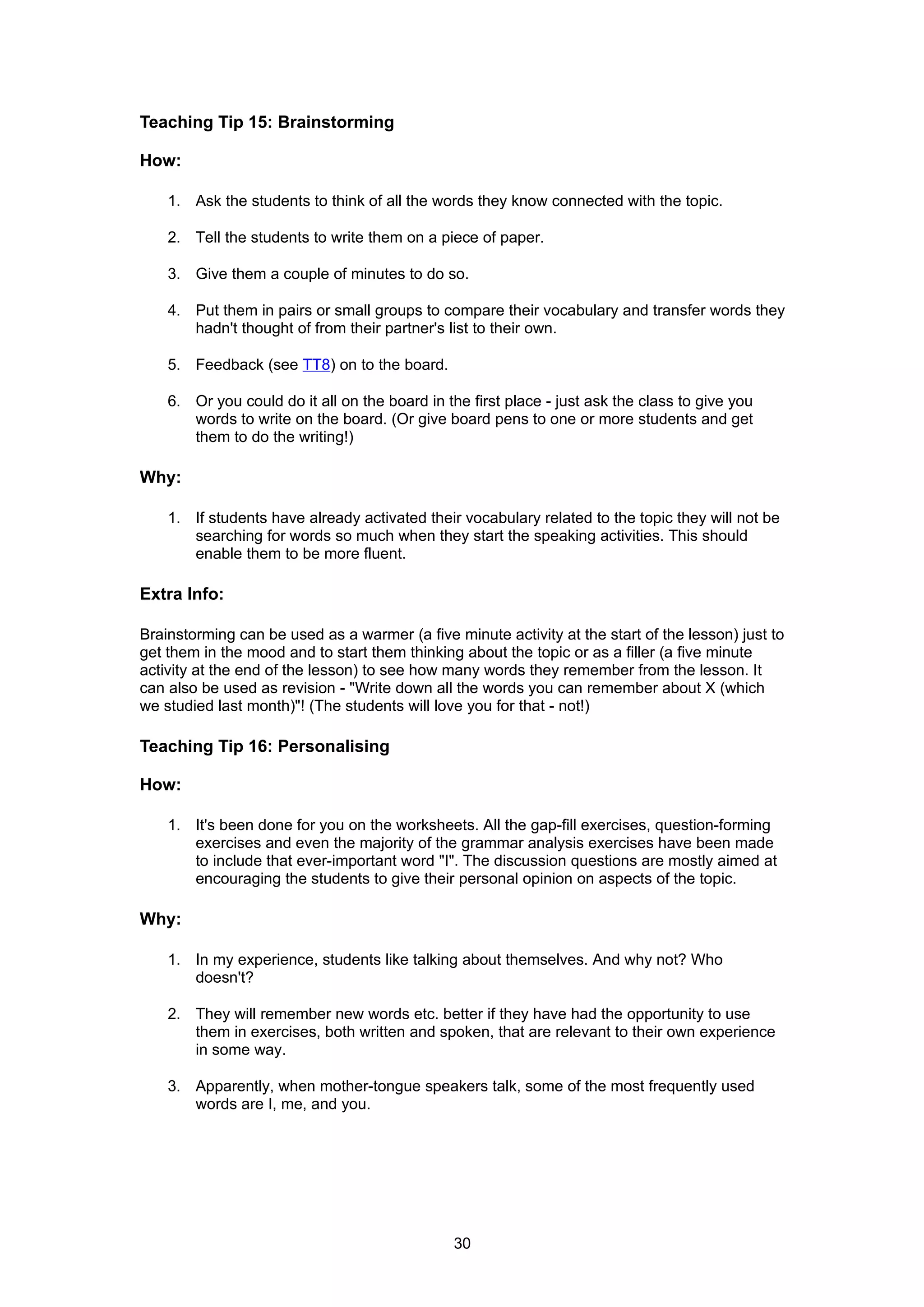 Teaching Tip 15: Brainstorming

How:

    1. Ask the students to think of all the words they know connected with the topic.

    2. Tell the students to write them on a piece of paper.

    3. Give them a couple of minutes to do so.

    4. Put them in pairs or small groups to compare their vocabulary and transfer words they
       hadn't thought of from their partner's list to their own.

    5. Feedback (see TT8) on to the board.

    6. Or you could do it all on the board in the first place - just ask the class to give you
       words to write on the board. (Or give board pens to one or more students and get
       them to do the writing!)

Why:

    1. If students have already activated their vocabulary related to the topic they will not be
       searching for words so much when they start the speaking activities. This should
       enable them to be more fluent.

Extra Info:

Brainstorming can be used as a warmer (a five minute activity at the start of the lesson) just to
get them in the mood and to start them thinking about the topic or as a filler (a five minute
activity at the end of the lesson) to see how many words they remember from the lesson. It
can also be used as revision - "Write down all the words you can remember about X (which
we studied last month)"! (The students will love you for that - not!)

Teaching Tip 16: Personalising

How:

    1. It's been done for you on the worksheets. All the gap-fill exercises, question-forming
       exercises and even the majority of the grammar analysis exercises have been made
       to include that ever-important word "I". The discussion questions are mostly aimed at
       encouraging the students to give their personal opinion on aspects of the topic.

Why:

    1. In my experience, students like talking about themselves. And why not? Who
       doesn't?

    2. They will remember new words etc. better if they have had the opportunity to use
       them in exercises, both written and spoken, that are relevant to their own experience
       in some way.

    3. Apparently, when mother-tongue speakers talk, some of the most frequently used
       words are I, me, and you.




                                               30
 