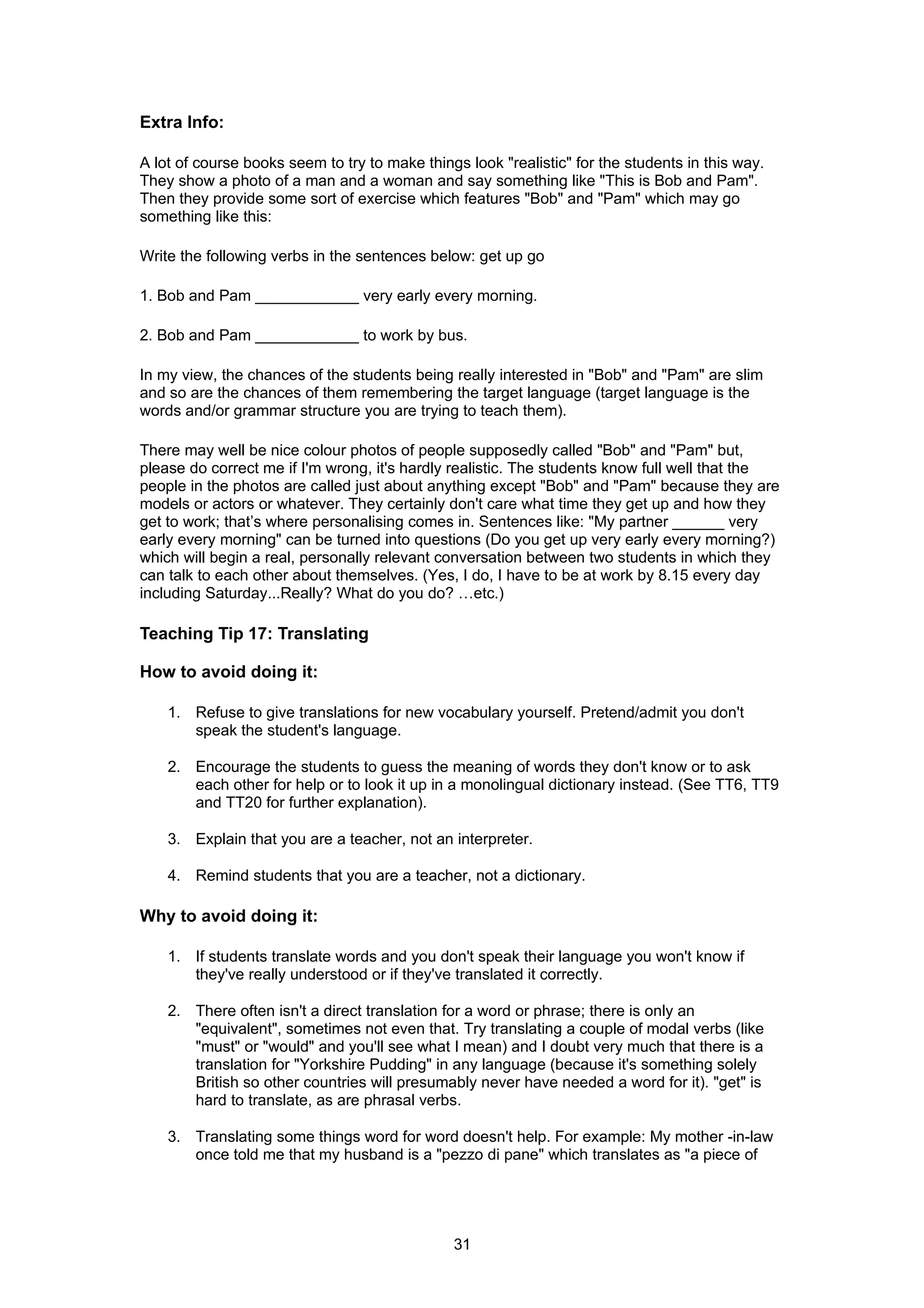 Extra Info:

A lot of course books seem to try to make things look "realistic" for the students in this way.
They show a photo of a man and a woman and say something like "This is Bob and Pam".
Then they provide some sort of exercise which features "Bob" and "Pam" which may go
something like this:

Write the following verbs in the sentences below: get up go

1. Bob and Pam ____________ very early every morning.

2. Bob and Pam ____________ to work by bus.

In my view, the chances of the students being really interested in "Bob" and "Pam" are slim
and so are the chances of them remembering the target language (target language is the
words and/or grammar structure you are trying to teach them).

There may well be nice colour photos of people supposedly called "Bob" and "Pam" but,
please do correct me if I'm wrong, it's hardly realistic. The students know full well that the
people in the photos are called just about anything except "Bob" and "Pam" because they are
models or actors or whatever. They certainly don't care what time they get up and how they
get to work; that’s where personalising comes in. Sentences like: "My partner ______ very
early every morning" can be turned into questions (Do you get up very early every morning?)
which will begin a real, personally relevant conversation between two students in which they
can talk to each other about themselves. (Yes, I do, I have to be at work by 8.15 every day
including Saturday...Really? What do you do? …etc.)

Teaching Tip 17: Translating

How to avoid doing it:

    1. Refuse to give translations for new vocabulary yourself. Pretend/admit you don't
       speak the student's language.

    2. Encourage the students to guess the meaning of words they don't know or to ask
       each other for help or to look it up in a monolingual dictionary instead. (See TT6, TT9
       and TT20 for further explanation).

    3. Explain that you are a teacher, not an interpreter.

    4. Remind students that you are a teacher, not a dictionary.

Why to avoid doing it:

    1. If students translate words and you don't speak their language you won't know if
       they've really understood or if they've translated it correctly.

    2. There often isn't a direct translation for a word or phrase; there is only an
       "equivalent", sometimes not even that. Try translating a couple of modal verbs (like
       "must" or "would" and you'll see what I mean) and I doubt very much that there is a
       translation for "Yorkshire Pudding" in any language (because it's something solely
       British so other countries will presumably never have needed a word for it). "get" is
       hard to translate, as are phrasal verbs.

    3. Translating some things word for word doesn't help. For example: My mother -in-law
       once told me that my husband is a "pezzo di pane" which translates as "a piece of




                                               31
 