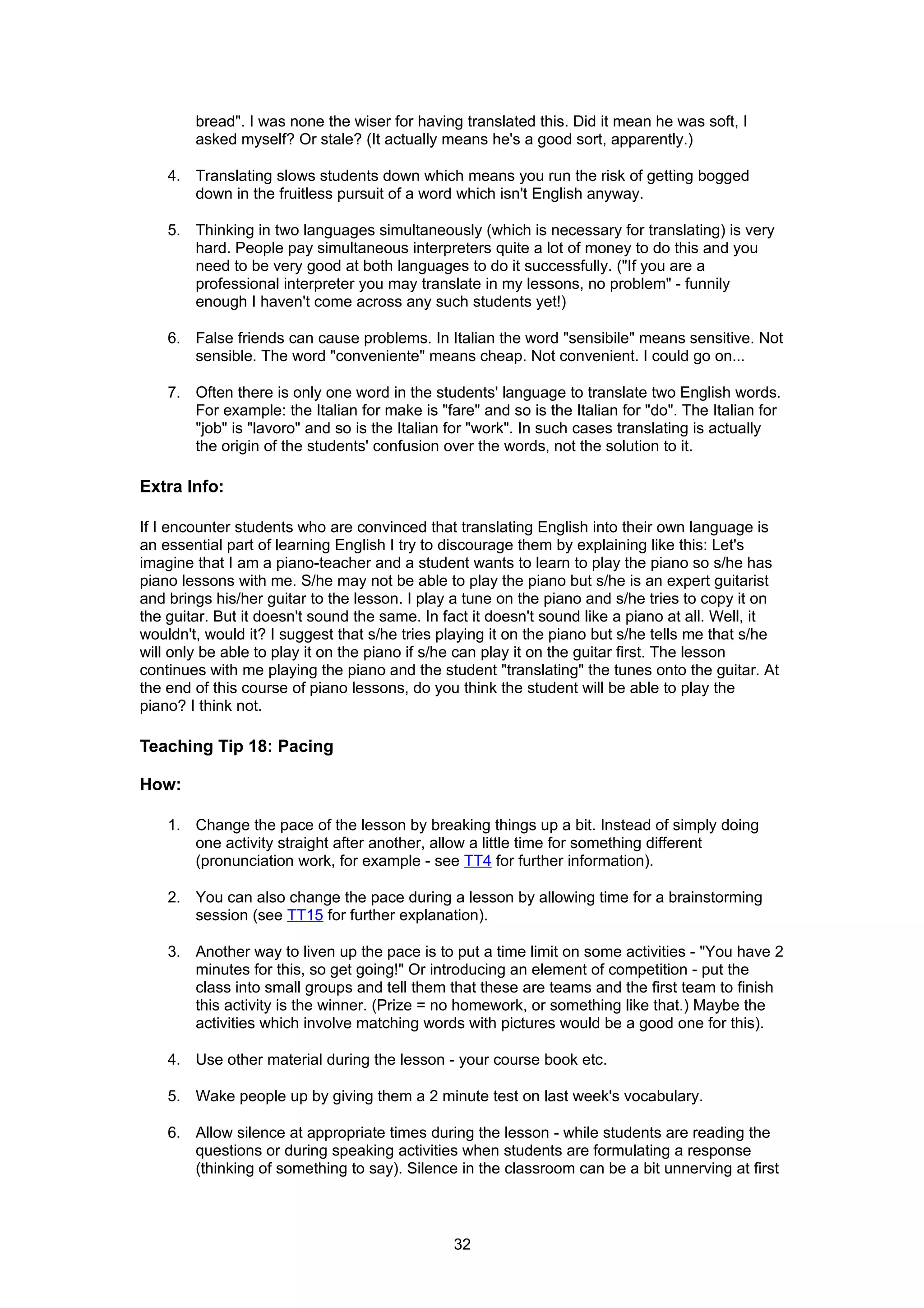 bread". I was none the wiser for having translated this. Did it mean he was soft, I
        asked myself? Or stale? (It actually means he's a good sort, apparently.)

    4. Translating slows students down which means you run the risk of getting bogged
       down in the fruitless pursuit of a word which isn't English anyway.

    5. Thinking in two languages simultaneously (which is necessary for translating) is very
       hard. People pay simultaneous interpreters quite a lot of money to do this and you
       need to be very good at both languages to do it successfully. ("If you are a
       professional interpreter you may translate in my lessons, no problem" - funnily
       enough I haven't come across any such students yet!)

    6. False friends can cause problems. In Italian the word "sensibile" means sensitive. Not
       sensible. The word "conveniente" means cheap. Not convenient. I could go on...

    7. Often there is only one word in the students' language to translate two English words.
       For example: the Italian for make is "fare" and so is the Italian for "do". The Italian for
       "job" is "lavoro" and so is the Italian for "work". In such cases translating is actually
       the origin of the students' confusion over the words, not the solution to it.

Extra Info:

If I encounter students who are convinced that translating English into their own language is
an essential part of learning English I try to discourage them by explaining like this: Let's
imagine that I am a piano-teacher and a student wants to learn to play the piano so s/he has
piano lessons with me. S/he may not be able to play the piano but s/he is an expert guitarist
and brings his/her guitar to the lesson. I play a tune on the piano and s/he tries to copy it on
the guitar. But it doesn't sound the same. In fact it doesn't sound like a piano at all. Well, it
wouldn't, would it? I suggest that s/he tries playing it on the piano but s/he tells me that s/he
will only be able to play it on the piano if s/he can play it on the guitar first. The lesson
continues with me playing the piano and the student "translating" the tunes onto the guitar. At
the end of this course of piano lessons, do you think the student will be able to play the
piano? I think not.

Teaching Tip 18: Pacing

How:

    1. Change the pace of the lesson by breaking things up a bit. Instead of simply doing
       one activity straight after another, allow a little time for something different
       (pronunciation work, for example - see TT4 for further information).

    2. You can also change the pace during a lesson by allowing time for a brainstorming
       session (see TT15 for further explanation).

    3. Another way to liven up the pace is to put a time limit on some activities - "You have 2
       minutes for this, so get going!" Or introducing an element of competition - put the
       class into small groups and tell them that these are teams and the first team to finish
       this activity is the winner. (Prize = no homework, or something like that.) Maybe the
       activities which involve matching words with pictures would be a good one for this).

    4. Use other material during the lesson - your course book etc.

    5. Wake people up by giving them a 2 minute test on last week's vocabulary.

    6. Allow silence at appropriate times during the lesson - while students are reading the
       questions or during speaking activities when students are formulating a response
       (thinking of something to say). Silence in the classroom can be a bit unnerving at first



                                               32
 