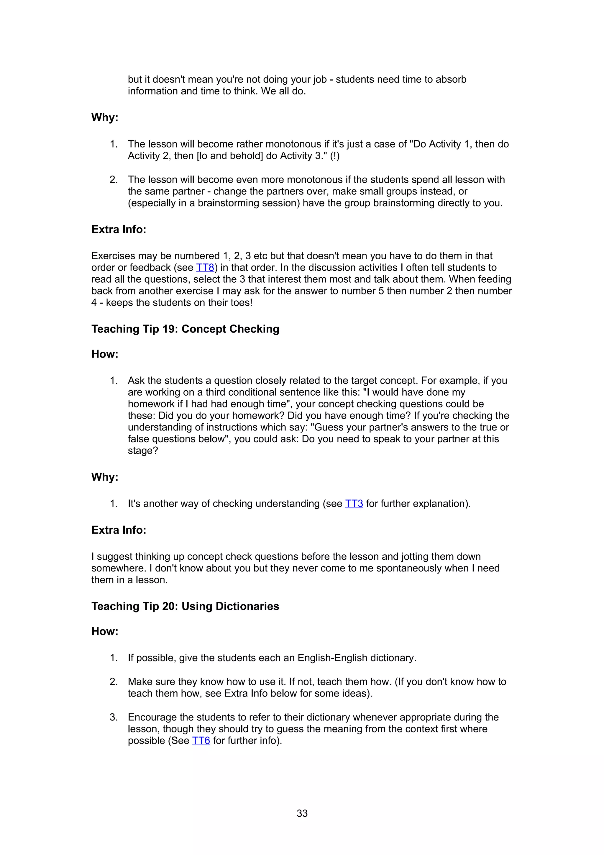 but it doesn't mean you're not doing your job - students need time to absorb
        information and time to think. We all do.

Why:

    1. The lesson will become rather monotonous if it's just a case of "Do Activity 1, then do
       Activity 2, then [lo and behold] do Activity 3." (!)

    2. The lesson will become even more monotonous if the students spend all lesson with
       the same partner - change the partners over, make small groups instead, or
       (especially in a brainstorming session) have the group brainstorming directly to you.

Extra Info:

Exercises may be numbered 1, 2, 3 etc but that doesn't mean you have to do them in that
order or feedback (see TT8) in that order. In the discussion activities I often tell students to
read all the questions, select the 3 that interest them most and talk about them. When feeding
back from another exercise I may ask for the answer to number 5 then number 2 then number
4 - keeps the students on their toes!

Teaching Tip 19: Concept Checking

How:

    1. Ask the students a question closely related to the target concept. For example, if you
       are working on a third conditional sentence like this: "I would have done my
       homework if I had had enough time", your concept checking questions could be
       these: Did you do your homework? Did you have enough time? If you're checking the
       understanding of instructions which say: "Guess your partner's answers to the true or
       false questions below", you could ask: Do you need to speak to your partner at this
       stage?

Why:

    1. It's another way of checking understanding (see TT3 for further explanation).

Extra Info:

I suggest thinking up concept check questions before the lesson and jotting them down
somewhere. I don't know about you but they never come to me spontaneously when I need
them in a lesson.

Teaching Tip 20: Using Dictionaries

How:

    1. If possible, give the students each an English-English dictionary.

    2. Make sure they know how to use it. If not, teach them how. (If you don't know how to
       teach them how, see Extra Info below for some ideas).

    3. Encourage the students to refer to their dictionary whenever appropriate during the
       lesson, though they should try to guess the meaning from the context first where
       possible (See TT6 for further info).




                                              33
 