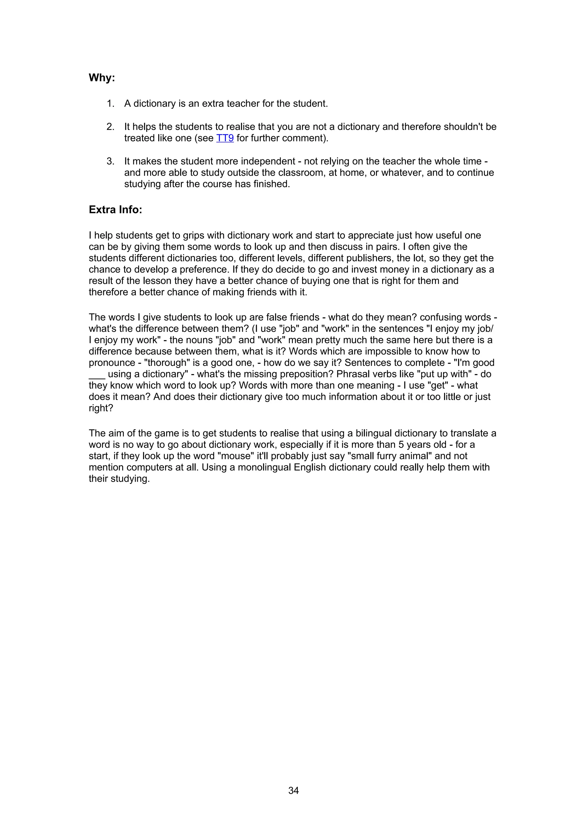 Why:

    1. A dictionary is an extra teacher for the student.

    2. It helps the students to realise that you are not a dictionary and therefore shouldn't be
       treated like one (see TT9 for further comment).

    3. It makes the student more independent - not relying on the teacher the whole time -
       and more able to study outside the classroom, at home, or whatever, and to continue
       studying after the course has finished.

Extra Info:

I help students get to grips with dictionary work and start to appreciate just how useful one
can be by giving them some words to look up and then discuss in pairs. I often give the
students different dictionaries too, different levels, different publishers, the lot, so they get the
chance to develop a preference. If they do decide to go and invest money in a dictionary as a
result of the lesson they have a better chance of buying one that is right for them and
therefore a better chance of making friends with it.

The words I give students to look up are false friends - what do they mean? confusing words -
what's the difference between them? (I use "job" and "work" in the sentences "I enjoy my job/
I enjoy my work" - the nouns "job" and "work" mean pretty much the same here but there is a
difference because between them, what is it? Words which are impossible to know how to
pronounce - "thorough" is a good one, - how do we say it? Sentences to complete - "I'm good
___ using a dictionary" - what's the missing preposition? Phrasal verbs like "put up with" - do
they know which word to look up? Words with more than one meaning - I use "get" - what
does it mean? And does their dictionary give too much information about it or too little or just
right?

The aim of the game is to get students to realise that using a bilingual dictionary to translate a
word is no way to go about dictionary work, especially if it is more than 5 years old - for a
start, if they look up the word "mouse" it'll probably just say "small furry animal" and not
mention computers at all. Using a monolingual English dictionary could really help them with
their studying.




                                                 34
 