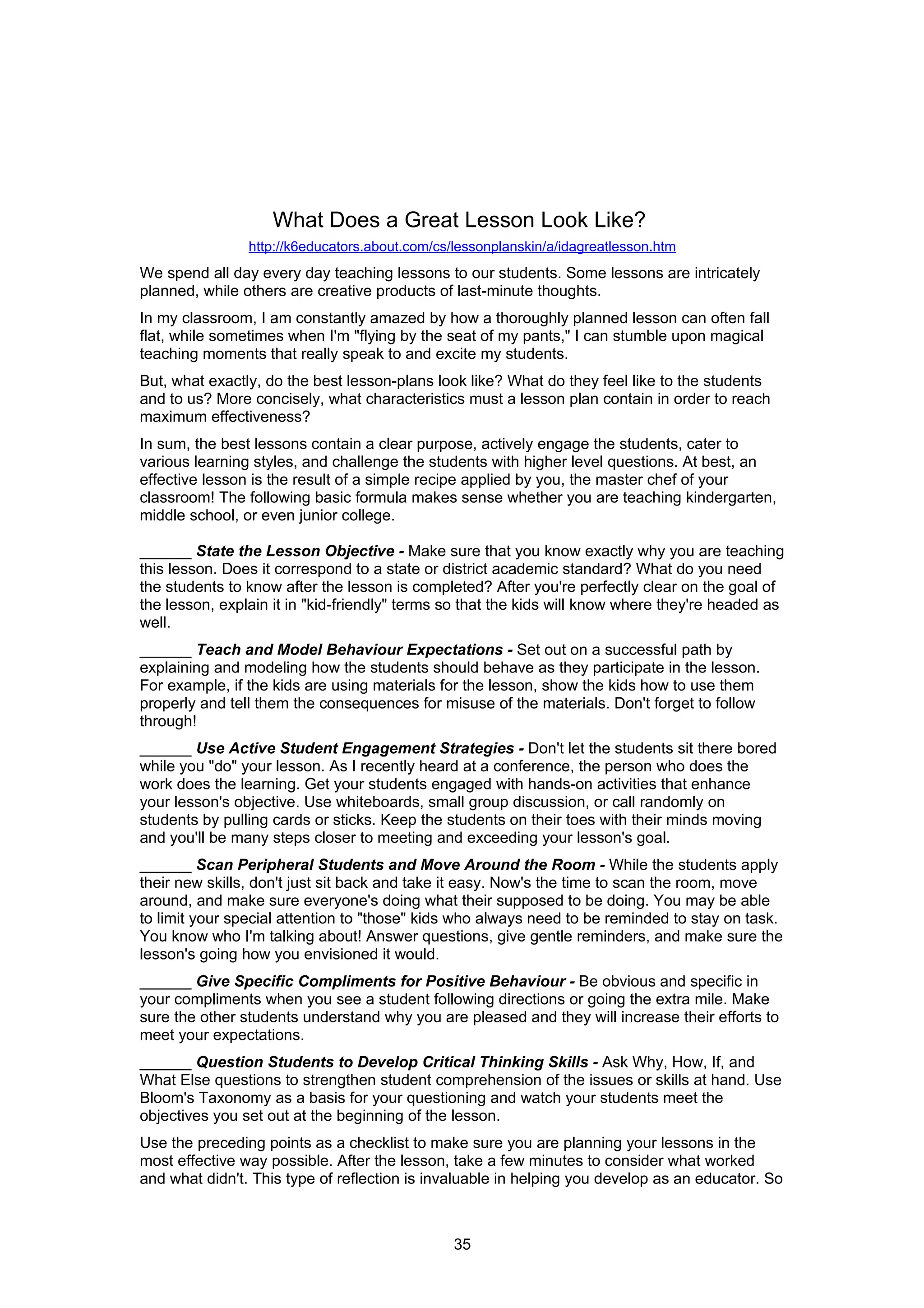 What Does a Great Lesson Look Like?
                http://k6educators.about.com/cs/lessonplanskin/a/idagreatlesson.htm
We spend all day every day teaching lessons to our students. Some lessons are intricately
planned, while others are creative products of last-minute thoughts.
In my classroom, I am constantly amazed by how a thoroughly planned lesson can often fall
flat, while sometimes when I'm "flying by the seat of my pants," I can stumble upon magical
teaching moments that really speak to and excite my students.
But, what exactly, do the best lesson-plans look like? What do they feel like to the students
and to us? More concisely, what characteristics must a lesson plan contain in order to reach
maximum effectiveness?
In sum, the best lessons contain a clear purpose, actively engage the students, cater to
various learning styles, and challenge the students with higher level questions. At best, an
effective lesson is the result of a simple recipe applied by you, the master chef of your
classroom! The following basic formula makes sense whether you are teaching kindergarten,
middle school, or even junior college.

______ State the Lesson Objective - Make sure that you know exactly why you are teaching
this lesson. Does it correspond to a state or district academic standard? What do you need
the students to know after the lesson is completed? After you're perfectly clear on the goal of
the lesson, explain it in "kid-friendly" terms so that the kids will know where they're headed as
well.
______ Teach and Model Behaviour Expectations - Set out on a successful path by
explaining and modeling how the students should behave as they participate in the lesson.
For example, if the kids are using materials for the lesson, show the kids how to use them
properly and tell them the consequences for misuse of the materials. Don't forget to follow
through!
______ Use Active Student Engagement Strategies - Don't let the students sit there bored
while you "do" your lesson. As I recently heard at a conference, the person who does the
work does the learning. Get your students engaged with hands-on activities that enhance
your lesson's objective. Use whiteboards, small group discussion, or call randomly on
students by pulling cards or sticks. Keep the students on their toes with their minds moving
and you'll be many steps closer to meeting and exceeding your lesson's goal.
______ Scan Peripheral Students and Move Around the Room - While the students apply
their new skills, don't just sit back and take it easy. Now's the time to scan the room, move
around, and make sure everyone's doing what their supposed to be doing. You may be able
to limit your special attention to "those" kids who always need to be reminded to stay on task.
You know who I'm talking about! Answer questions, give gentle reminders, and make sure the
lesson's going how you envisioned it would.
______ Give Specific Compliments for Positive Behaviour - Be obvious and specific in
your compliments when you see a student following directions or going the extra mile. Make
sure the other students understand why you are pleased and they will increase their efforts to
meet your expectations.
______ Question Students to Develop Critical Thinking Skills - Ask Why, How, If, and
What Else questions to strengthen student comprehension of the issues or skills at hand. Use
Bloom's Taxonomy as a basis for your questioning and watch your students meet the
objectives you set out at the beginning of the lesson.
Use the preceding points as a checklist to make sure you are planning your lessons in the
most effective way possible. After the lesson, take a few minutes to consider what worked
and what didn't. This type of reflection is invaluable in helping you develop as an educator. So



                                                35
 