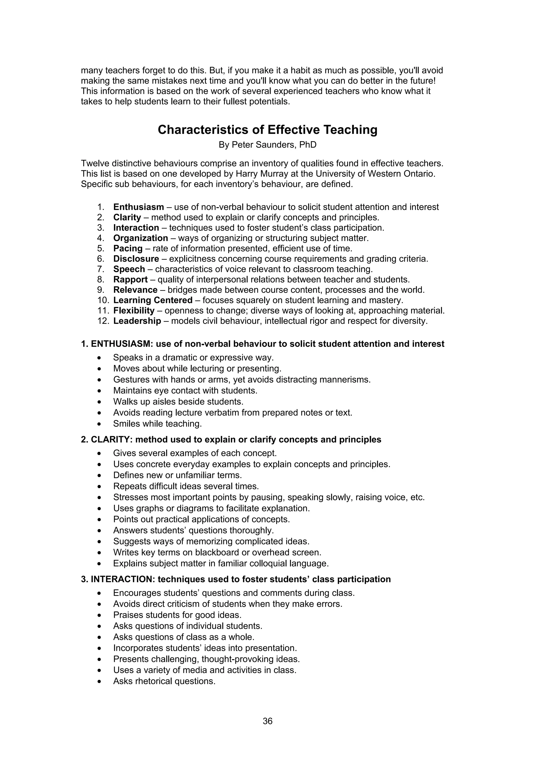 many teachers forget to do this. But, if you make it a habit as much as possible, you'll avoid
making the same mistakes next time and you'll know what you can do better in the future!
This information is based on the work of several experienced teachers who know what it
takes to help students learn to their fullest potentials.


                     Characteristics of Effective Teaching
                                    By Peter Saunders, PhD

Twelve distinctive behaviours comprise an inventory of qualities found in effective teachers.
This list is based on one developed by Harry Murray at the University of Western Ontario.
Specific sub behaviours, for each inventory’s behaviour, are defined.

    1.    Enthusiasm – use of non-verbal behaviour to solicit student attention and interest
    2.    Clarity – method used to explain or clarify concepts and principles.
    3.    Interaction – techniques used to foster student’s class participation.
    4.    Organization – ways of organizing or structuring subject matter.
    5.    Pacing – rate of information presented, efficient use of time.
    6.    Disclosure – explicitness concerning course requirements and grading criteria.
    7.    Speech – characteristics of voice relevant to classroom teaching.
    8.    Rapport – quality of interpersonal relations between teacher and students.
    9.    Relevance – bridges made between course content, processes and the world.
    10.   Learning Centered – focuses squarely on student learning and mastery.
    11.   Flexibility – openness to change; diverse ways of looking at, approaching material.
    12.   Leadership – models civil behaviour, intellectual rigor and respect for diversity.

1. ENTHUSIASM: use of non-verbal behaviour to solicit student attention and interest
    •     Speaks in a dramatic or expressive way.
    •     Moves about while lecturing or presenting.
    •     Gestures with hands or arms, yet avoids distracting mannerisms.
    •     Maintains eye contact with students.
    •     Walks up aisles beside students.
    •     Avoids reading lecture verbatim from prepared notes or text.
    •     Smiles while teaching.
2. CLARITY: method used to explain or clarify concepts and principles
    •     Gives several examples of each concept.
    •     Uses concrete everyday examples to explain concepts and principles.
    •     Defines new or unfamiliar terms.
    •     Repeats difficult ideas several times.
    •     Stresses most important points by pausing, speaking slowly, raising voice, etc.
    •     Uses graphs or diagrams to facilitate explanation.
    •     Points out practical applications of concepts.
    •     Answers students’ questions thoroughly.
    •     Suggests ways of memorizing complicated ideas.
    •     Writes key terms on blackboard or overhead screen.
    •     Explains subject matter in familiar colloquial language.
3. INTERACTION: techniques used to foster students’ class participation
    •     Encourages students’ questions and comments during class.
    •     Avoids direct criticism of students when they make errors.
    •     Praises students for good ideas.
    •     Asks questions of individual students.
    •     Asks questions of class as a whole.
    •     Incorporates students’ ideas into presentation.
    •     Presents challenging, thought-provoking ideas.
    •     Uses a variety of media and activities in class.
    •     Asks rhetorical questions.



                                               36
 