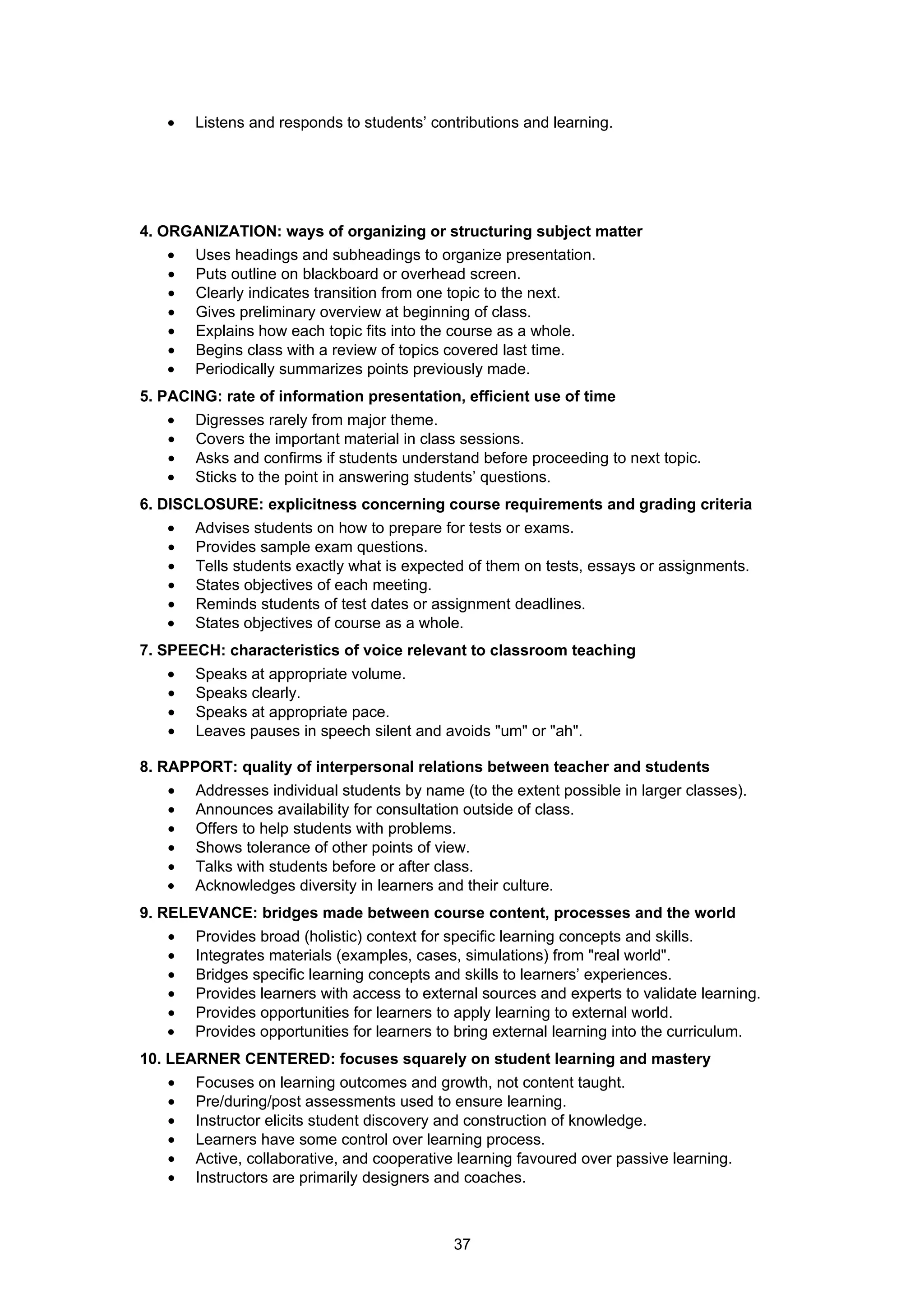 •   Listens and responds to students’ contributions and learning.




4. ORGANIZATION: ways of organizing or structuring subject matter
   •   Uses headings and subheadings to organize presentation.
   •   Puts outline on blackboard or overhead screen.
   •   Clearly indicates transition from one topic to the next.
   •   Gives preliminary overview at beginning of class.
   •   Explains how each topic fits into the course as a whole.
   •   Begins class with a review of topics covered last time.
   •   Periodically summarizes points previously made.
5. PACING: rate of information presentation, efficient use of time
   •   Digresses rarely from major theme.
   •   Covers the important material in class sessions.
   •   Asks and confirms if students understand before proceeding to next topic.
   •   Sticks to the point in answering students’ questions.
6. DISCLOSURE: explicitness concerning course requirements and grading criteria
   •   Advises students on how to prepare for tests or exams.
   •   Provides sample exam questions.
   •   Tells students exactly what is expected of them on tests, essays or assignments.
   •   States objectives of each meeting.
   •   Reminds students of test dates or assignment deadlines.
   •   States objectives of course as a whole.
7. SPEECH: characteristics of voice relevant to classroom teaching
   •   Speaks at appropriate volume.
   •   Speaks clearly.
   •   Speaks at appropriate pace.
   •   Leaves pauses in speech silent and avoids "um" or "ah".

8. RAPPORT: quality of interpersonal relations between teacher and students
   •   Addresses individual students by name (to the extent possible in larger classes).
   •   Announces availability for consultation outside of class.
   •   Offers to help students with problems.
   •   Shows tolerance of other points of view.
   •   Talks with students before or after class.
   •   Acknowledges diversity in learners and their culture.
9. RELEVANCE: bridges made between course content, processes and the world
   •   Provides broad (holistic) context for specific learning concepts and skills.
   •   Integrates materials (examples, cases, simulations) from "real world".
   •   Bridges specific learning concepts and skills to learners’ experiences.
   •   Provides learners with access to external sources and experts to validate learning.
   •   Provides opportunities for learners to apply learning to external world.
   •   Provides opportunities for learners to bring external learning into the curriculum.
10. LEARNER CENTERED: focuses squarely on student learning and mastery
   •   Focuses on learning outcomes and growth, not content taught.
   •   Pre/during/post assessments used to ensure learning.
   •   Instructor elicits student discovery and construction of knowledge.
   •   Learners have some control over learning process.
   •   Active, collaborative, and cooperative learning favoured over passive learning.
   •   Instructors are primarily designers and coaches.



                                            37
 
