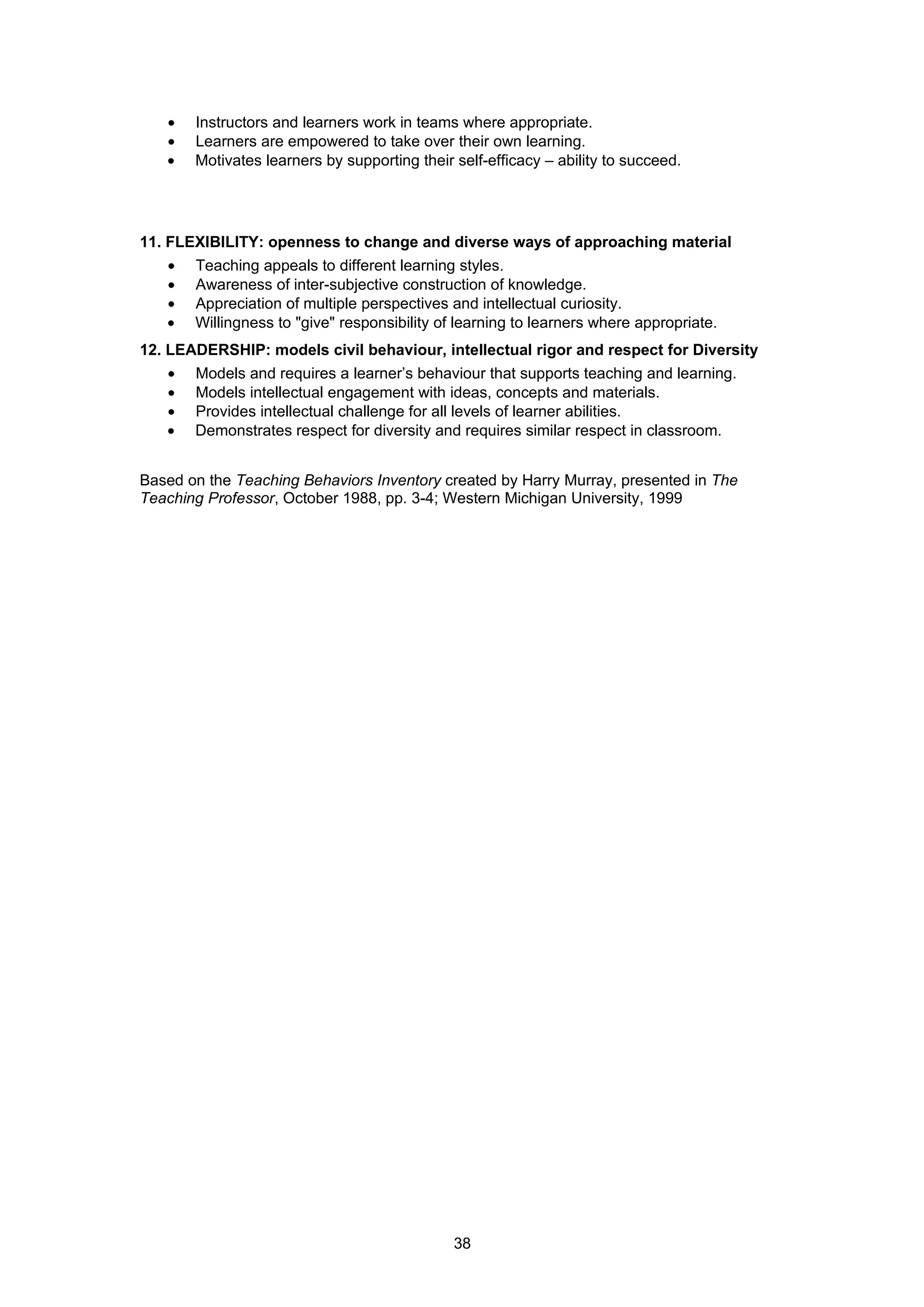 •   Instructors and learners work in teams where appropriate.
   •   Learners are empowered to take over their own learning.
   •   Motivates learners by supporting their self-efficacy – ability to succeed.




11. FLEXIBILITY: openness to change and diverse ways of approaching material
   •   Teaching appeals to different learning styles.
   •   Awareness of inter-subjective construction of knowledge.
   •   Appreciation of multiple perspectives and intellectual curiosity.
   •   Willingness to "give" responsibility of learning to learners where appropriate.
12. LEADERSHIP: models civil behaviour, intellectual rigor and respect for Diversity
   •   Models and requires a learner’s behaviour that supports teaching and learning.
   •   Models intellectual engagement with ideas, concepts and materials.
   •   Provides intellectual challenge for all levels of learner abilities.
   •   Demonstrates respect for diversity and requires similar respect in classroom.


Based on the Teaching Behaviors Inventory created by Harry Murray, presented in The
Teaching Professor, October 1988, pp. 3-4; Western Michigan University, 1999




                                              38
 