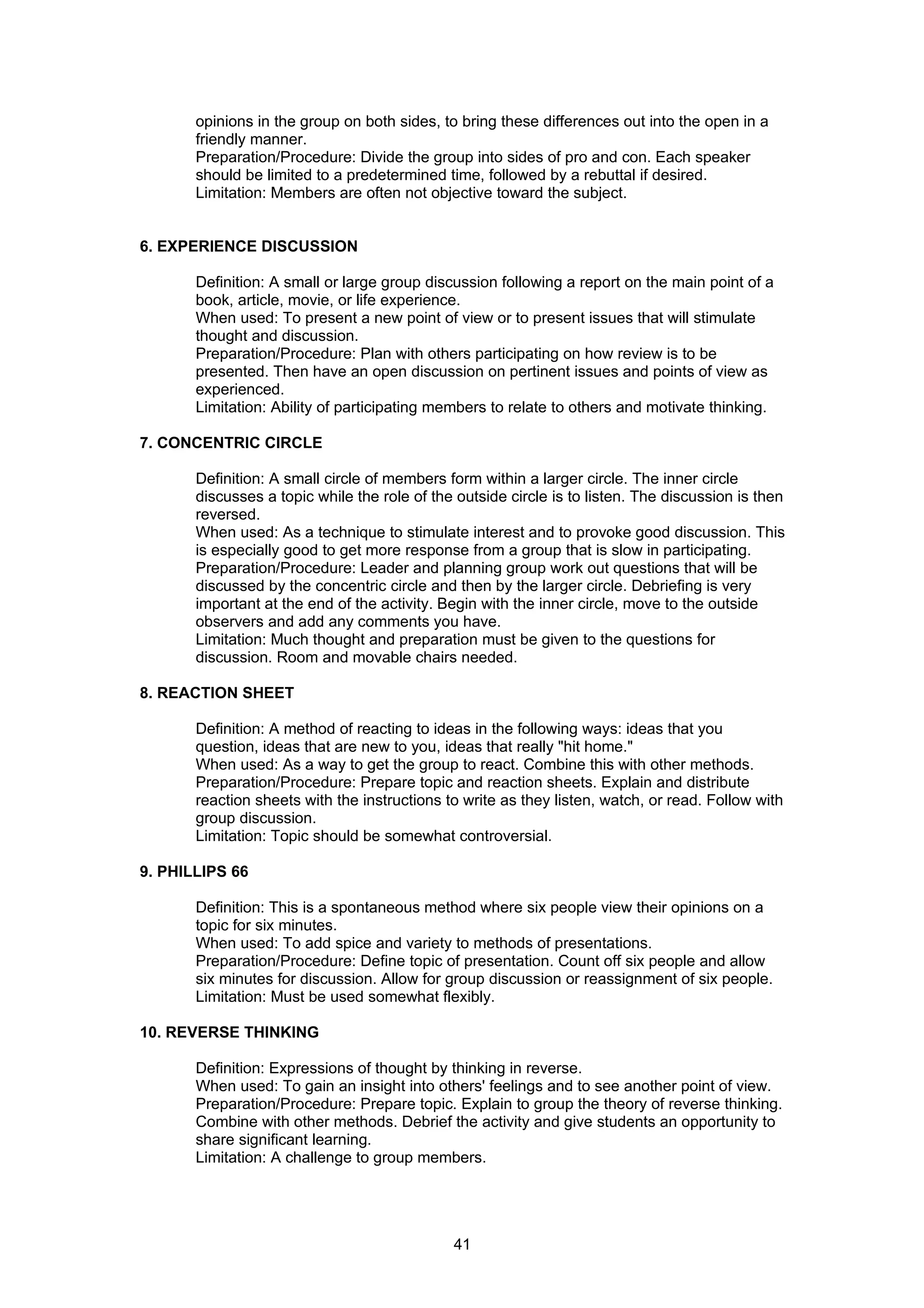 opinions in the group on both sides, to bring these differences out into the open in a
       friendly manner.
       Preparation/Procedure: Divide the group into sides of pro and con. Each speaker
       should be limited to a predetermined time, followed by a rebuttal if desired.
       Limitation: Members are often not objective toward the subject.


6. EXPERIENCE DISCUSSION

       Definition: A small or large group discussion following a report on the main point of a
       book, article, movie, or life experience.
       When used: To present a new point of view or to present issues that will stimulate
       thought and discussion.
       Preparation/Procedure: Plan with others participating on how review is to be
       presented. Then have an open discussion on pertinent issues and points of view as
       experienced.
       Limitation: Ability of participating members to relate to others and motivate thinking.

7. CONCENTRIC CIRCLE

       Definition: A small circle of members form within a larger circle. The inner circle
       discusses a topic while the role of the outside circle is to listen. The discussion is then
       reversed.
       When used: As a technique to stimulate interest and to provoke good discussion. This
       is especially good to get more response from a group that is slow in participating.
       Preparation/Procedure: Leader and planning group work out questions that will be
       discussed by the concentric circle and then by the larger circle. Debriefing is very
       important at the end of the activity. Begin with the inner circle, move to the outside
       observers and add any comments you have.
       Limitation: Much thought and preparation must be given to the questions for
       discussion. Room and movable chairs needed.

8. REACTION SHEET

       Definition: A method of reacting to ideas in the following ways: ideas that you
       question, ideas that are new to you, ideas that really "hit home."
       When used: As a way to get the group to react. Combine this with other methods.
       Preparation/Procedure: Prepare topic and reaction sheets. Explain and distribute
       reaction sheets with the instructions to write as they listen, watch, or read. Follow with
       group discussion.
       Limitation: Topic should be somewhat controversial.

9. PHILLIPS 66

       Definition: This is a spontaneous method where six people view their opinions on a
       topic for six minutes.
       When used: To add spice and variety to methods of presentations.
       Preparation/Procedure: Define topic of presentation. Count off six people and allow
       six minutes for discussion. Allow for group discussion or reassignment of six people.
       Limitation: Must be used somewhat flexibly.

10. REVERSE THINKING

       Definition: Expressions of thought by thinking in reverse.
       When used: To gain an insight into others' feelings and to see another point of view.
       Preparation/Procedure: Prepare topic. Explain to group the theory of reverse thinking.
       Combine with other methods. Debrief the activity and give students an opportunity to
       share significant learning.
       Limitation: A challenge to group members.




                                              41
 