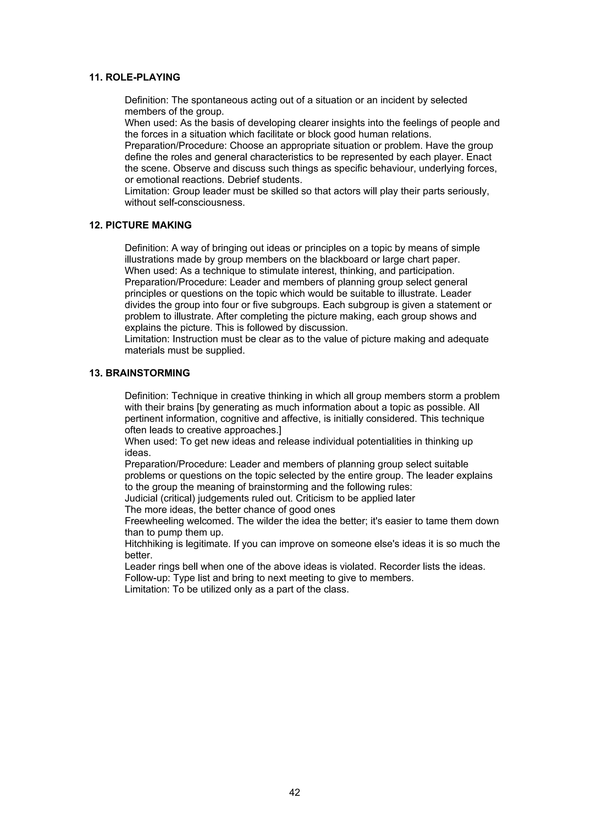 11. ROLE-PLAYING

      Definition: The spontaneous acting out of a situation or an incident by selected
      members of the group.
      When used: As the basis of developing clearer insights into the feelings of people and
      the forces in a situation which facilitate or block good human relations.
      Preparation/Procedure: Choose an appropriate situation or problem. Have the group
      define the roles and general characteristics to be represented by each player. Enact
      the scene. Observe and discuss such things as specific behaviour, underlying forces,
      or emotional reactions. Debrief students.
      Limitation: Group leader must be skilled so that actors will play their parts seriously,
      without self-consciousness.

12. PICTURE MAKING

      Definition: A way of bringing out ideas or principles on a topic by means of simple
      illustrations made by group members on the blackboard or large chart paper.
      When used: As a technique to stimulate interest, thinking, and participation.
      Preparation/Procedure: Leader and members of planning group select general
      principles or questions on the topic which would be suitable to illustrate. Leader
      divides the group into four or five subgroups. Each subgroup is given a statement or
      problem to illustrate. After completing the picture making, each group shows and
      explains the picture. This is followed by discussion.
      Limitation: Instruction must be clear as to the value of picture making and adequate
      materials must be supplied.

13. BRAINSTORMING

      Definition: Technique in creative thinking in which all group members storm a problem
      with their brains [by generating as much information about a topic as possible. All
      pertinent information, cognitive and affective, is initially considered. This technique
      often leads to creative approaches.]
      When used: To get new ideas and release individual potentialities in thinking up
      ideas.
      Preparation/Procedure: Leader and members of planning group select suitable
      problems or questions on the topic selected by the entire group. The leader explains
      to the group the meaning of brainstorming and the following rules:
      Judicial (critical) judgements ruled out. Criticism to be applied later
      The more ideas, the better chance of good ones
      Freewheeling welcomed. The wilder the idea the better; it's easier to tame them down
      than to pump them up.
      Hitchhiking is legitimate. If you can improve on someone else's ideas it is so much the
      better.
      Leader rings bell when one of the above ideas is violated. Recorder lists the ideas.
      Follow-up: Type list and bring to next meeting to give to members.
      Limitation: To be utilized only as a part of the class.




                                            42
 